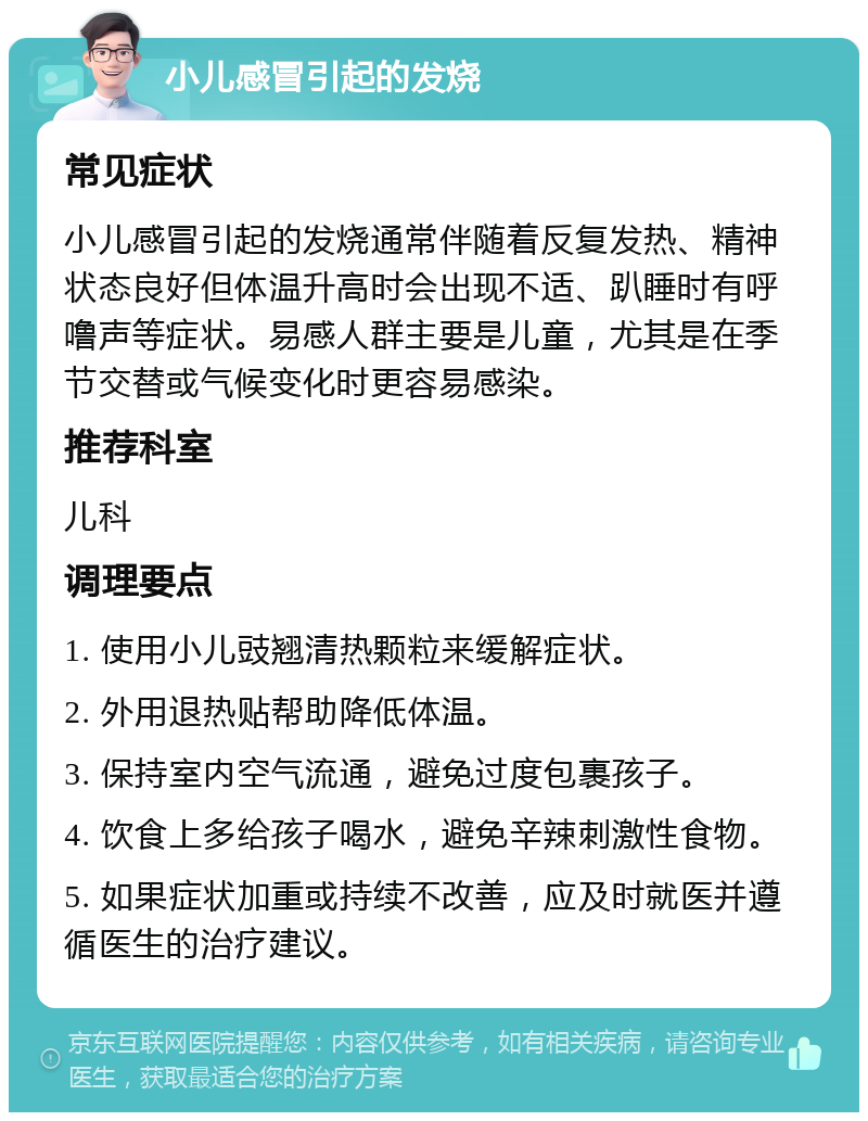 小儿感冒引起的发烧 常见症状 小儿感冒引起的发烧通常伴随着反复发热、精神状态良好但体温升高时会出现不适、趴睡时有呼噜声等症状。易感人群主要是儿童，尤其是在季节交替或气候变化时更容易感染。 推荐科室 儿科 调理要点 1. 使用小儿豉翘清热颗粒来缓解症状。 2. 外用退热贴帮助降低体温。 3. 保持室内空气流通，避免过度包裹孩子。 4. 饮食上多给孩子喝水，避免辛辣刺激性食物。 5. 如果症状加重或持续不改善，应及时就医并遵循医生的治疗建议。