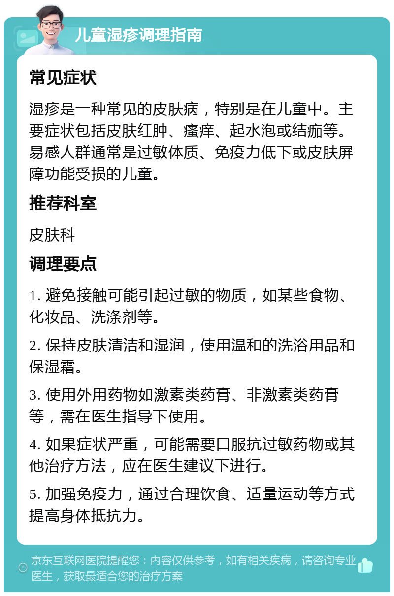 儿童湿疹调理指南 常见症状 湿疹是一种常见的皮肤病，特别是在儿童中。主要症状包括皮肤红肿、瘙痒、起水泡或结痂等。易感人群通常是过敏体质、免疫力低下或皮肤屏障功能受损的儿童。 推荐科室 皮肤科 调理要点 1. 避免接触可能引起过敏的物质，如某些食物、化妆品、洗涤剂等。 2. 保持皮肤清洁和湿润，使用温和的洗浴用品和保湿霜。 3. 使用外用药物如激素类药膏、非激素类药膏等，需在医生指导下使用。 4. 如果症状严重，可能需要口服抗过敏药物或其他治疗方法，应在医生建议下进行。 5. 加强免疫力，通过合理饮食、适量运动等方式提高身体抵抗力。