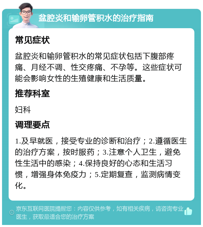 盆腔炎和输卵管积水的治疗指南 常见症状 盆腔炎和输卵管积水的常见症状包括下腹部疼痛、月经不调、性交疼痛、不孕等。这些症状可能会影响女性的生殖健康和生活质量。 推荐科室 妇科 调理要点 1.及早就医，接受专业的诊断和治疗；2.遵循医生的治疗方案，按时服药；3.注意个人卫生，避免性生活中的感染；4.保持良好的心态和生活习惯，增强身体免疫力；5.定期复查，监测病情变化。