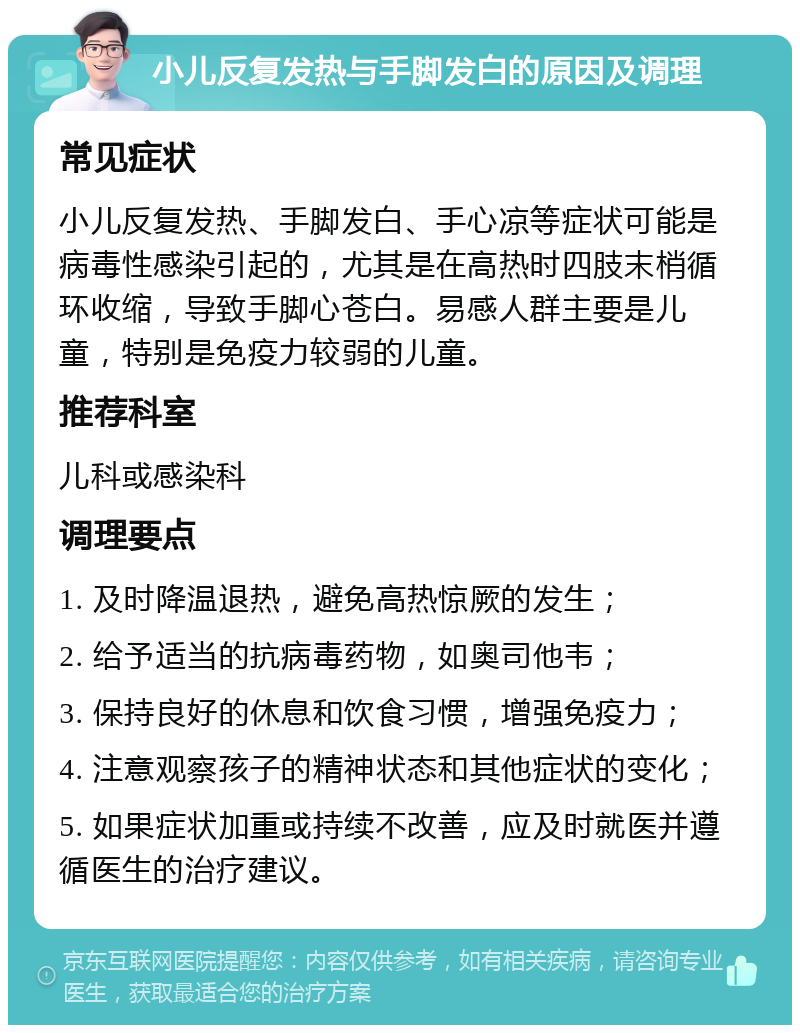 小儿反复发热与手脚发白的原因及调理 常见症状 小儿反复发热、手脚发白、手心凉等症状可能是病毒性感染引起的，尤其是在高热时四肢末梢循环收缩，导致手脚心苍白。易感人群主要是儿童，特别是免疫力较弱的儿童。 推荐科室 儿科或感染科 调理要点 1. 及时降温退热，避免高热惊厥的发生； 2. 给予适当的抗病毒药物，如奥司他韦； 3. 保持良好的休息和饮食习惯，增强免疫力； 4. 注意观察孩子的精神状态和其他症状的变化； 5. 如果症状加重或持续不改善，应及时就医并遵循医生的治疗建议。