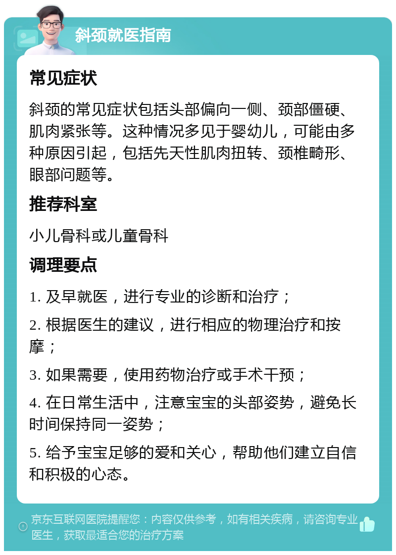 斜颈就医指南 常见症状 斜颈的常见症状包括头部偏向一侧、颈部僵硬、肌肉紧张等。这种情况多见于婴幼儿，可能由多种原因引起，包括先天性肌肉扭转、颈椎畸形、眼部问题等。 推荐科室 小儿骨科或儿童骨科 调理要点 1. 及早就医，进行专业的诊断和治疗； 2. 根据医生的建议，进行相应的物理治疗和按摩； 3. 如果需要，使用药物治疗或手术干预； 4. 在日常生活中，注意宝宝的头部姿势，避免长时间保持同一姿势； 5. 给予宝宝足够的爱和关心，帮助他们建立自信和积极的心态。