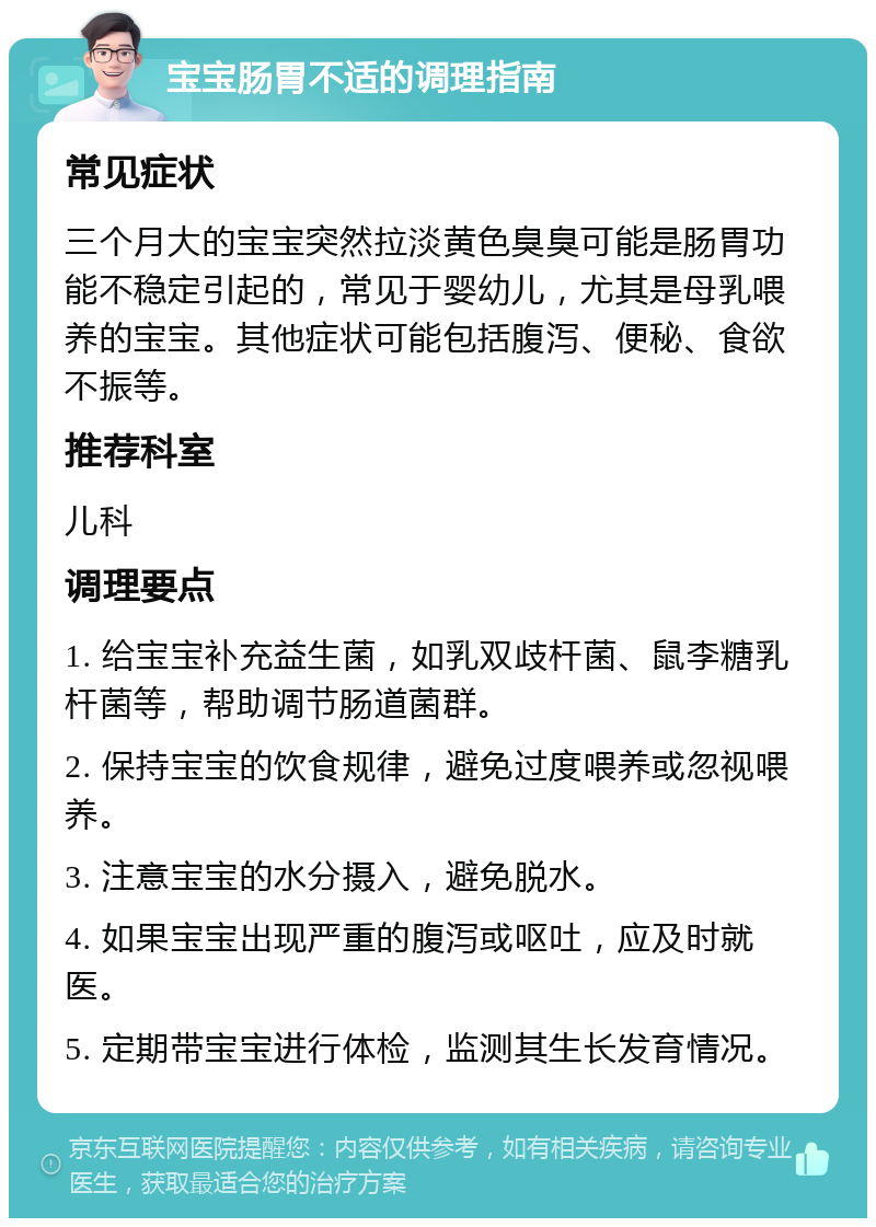 宝宝肠胃不适的调理指南 常见症状 三个月大的宝宝突然拉淡黄色臭臭可能是肠胃功能不稳定引起的，常见于婴幼儿，尤其是母乳喂养的宝宝。其他症状可能包括腹泻、便秘、食欲不振等。 推荐科室 儿科 调理要点 1. 给宝宝补充益生菌，如乳双歧杆菌、鼠李糖乳杆菌等，帮助调节肠道菌群。 2. 保持宝宝的饮食规律，避免过度喂养或忽视喂养。 3. 注意宝宝的水分摄入，避免脱水。 4. 如果宝宝出现严重的腹泻或呕吐，应及时就医。 5. 定期带宝宝进行体检，监测其生长发育情况。