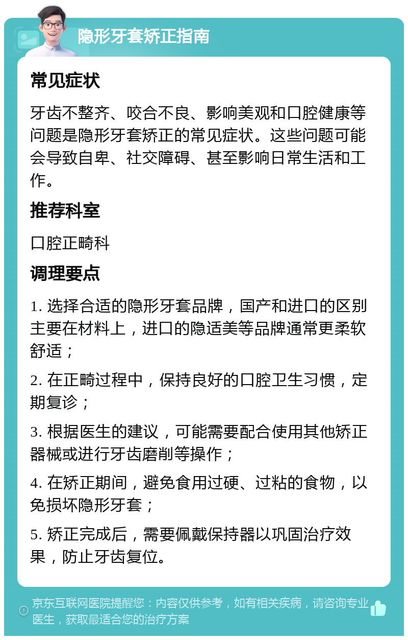 隐形牙套矫正指南 常见症状 牙齿不整齐、咬合不良、影响美观和口腔健康等问题是隐形牙套矫正的常见症状。这些问题可能会导致自卑、社交障碍、甚至影响日常生活和工作。 推荐科室 口腔正畸科 调理要点 1. 选择合适的隐形牙套品牌，国产和进口的区别主要在材料上，进口的隐适美等品牌通常更柔软舒适； 2. 在正畸过程中，保持良好的口腔卫生习惯，定期复诊； 3. 根据医生的建议，可能需要配合使用其他矫正器械或进行牙齿磨削等操作； 4. 在矫正期间，避免食用过硬、过粘的食物，以免损坏隐形牙套； 5. 矫正完成后，需要佩戴保持器以巩固治疗效果，防止牙齿复位。