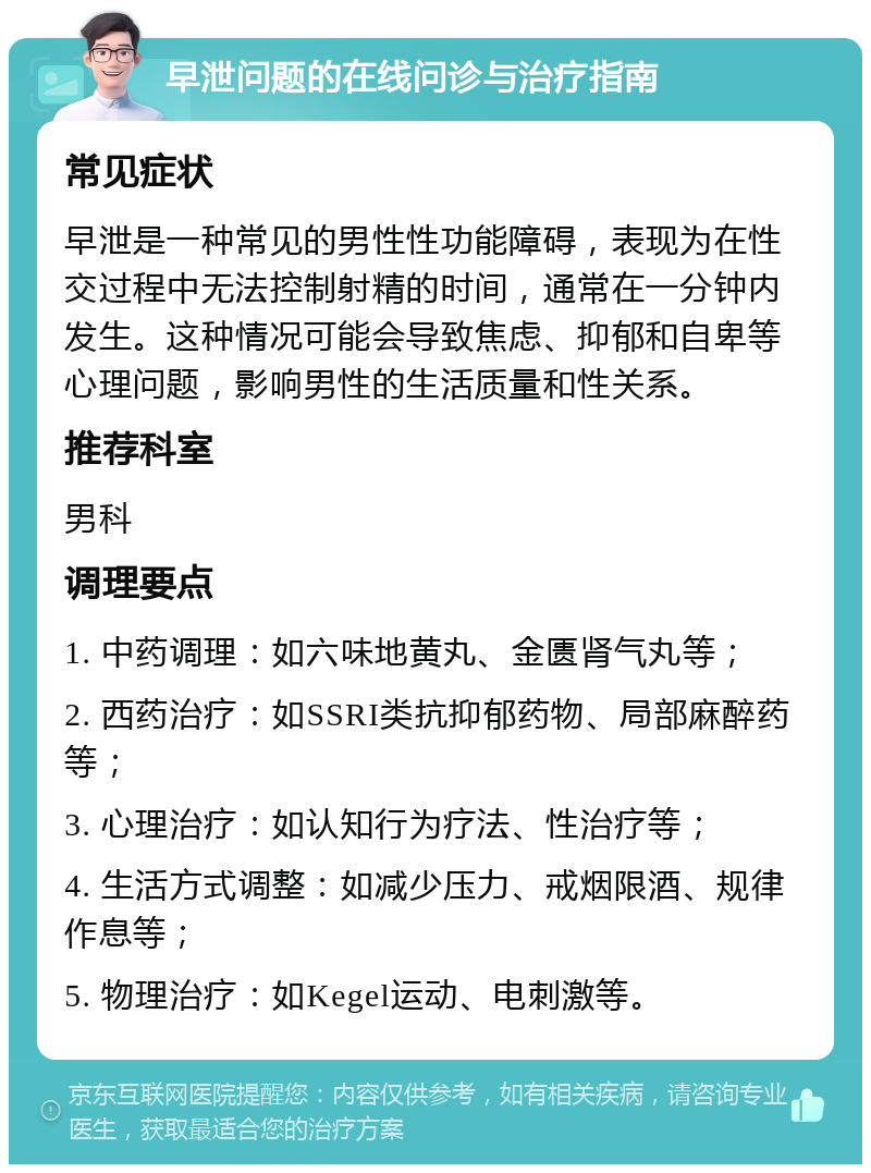 早泄问题的在线问诊与治疗指南 常见症状 早泄是一种常见的男性性功能障碍，表现为在性交过程中无法控制射精的时间，通常在一分钟内发生。这种情况可能会导致焦虑、抑郁和自卑等心理问题，影响男性的生活质量和性关系。 推荐科室 男科 调理要点 1. 中药调理：如六味地黄丸、金匮肾气丸等； 2. 西药治疗：如SSRI类抗抑郁药物、局部麻醉药等； 3. 心理治疗：如认知行为疗法、性治疗等； 4. 生活方式调整：如减少压力、戒烟限酒、规律作息等； 5. 物理治疗：如Kegel运动、电刺激等。