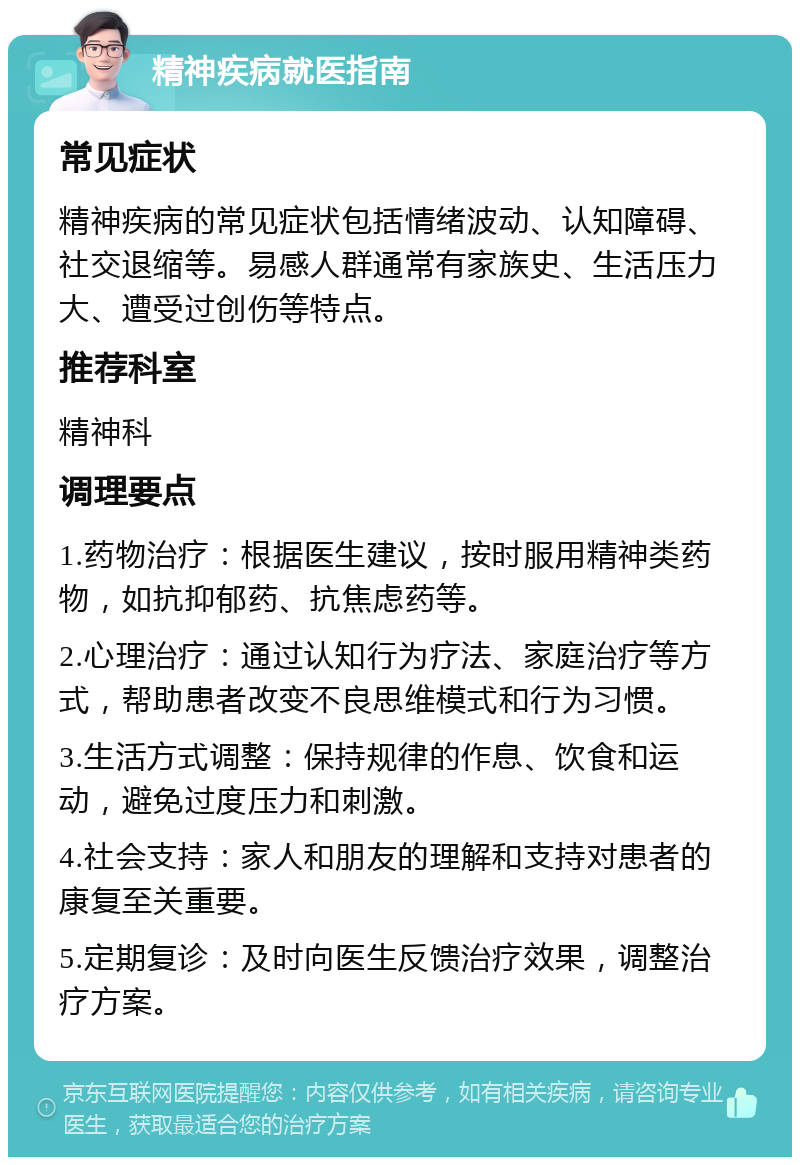 精神疾病就医指南 常见症状 精神疾病的常见症状包括情绪波动、认知障碍、社交退缩等。易感人群通常有家族史、生活压力大、遭受过创伤等特点。 推荐科室 精神科 调理要点 1.药物治疗：根据医生建议，按时服用精神类药物，如抗抑郁药、抗焦虑药等。 2.心理治疗：通过认知行为疗法、家庭治疗等方式，帮助患者改变不良思维模式和行为习惯。 3.生活方式调整：保持规律的作息、饮食和运动，避免过度压力和刺激。 4.社会支持：家人和朋友的理解和支持对患者的康复至关重要。 5.定期复诊：及时向医生反馈治疗效果，调整治疗方案。