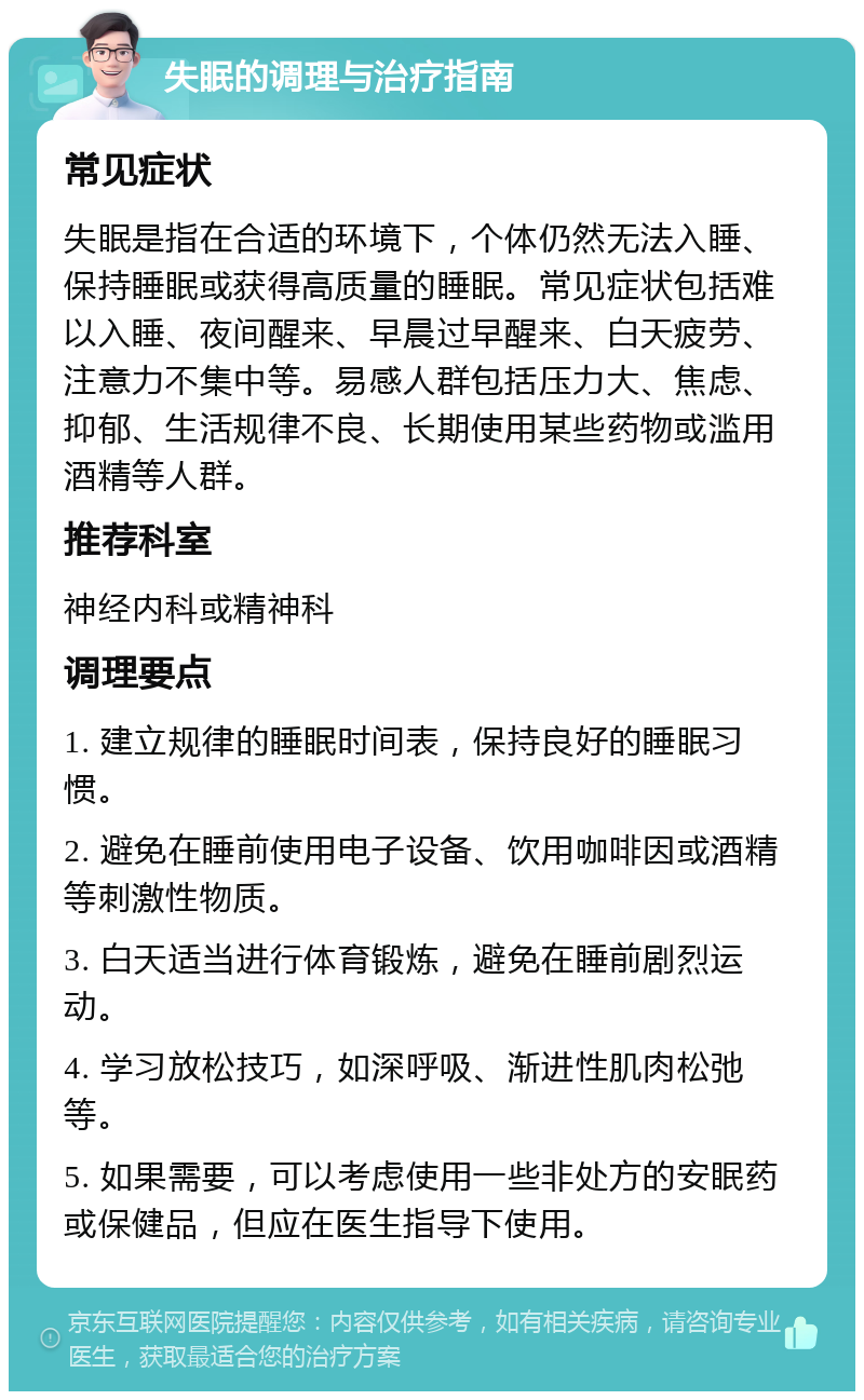 失眠的调理与治疗指南 常见症状 失眠是指在合适的环境下，个体仍然无法入睡、保持睡眠或获得高质量的睡眠。常见症状包括难以入睡、夜间醒来、早晨过早醒来、白天疲劳、注意力不集中等。易感人群包括压力大、焦虑、抑郁、生活规律不良、长期使用某些药物或滥用酒精等人群。 推荐科室 神经内科或精神科 调理要点 1. 建立规律的睡眠时间表，保持良好的睡眠习惯。 2. 避免在睡前使用电子设备、饮用咖啡因或酒精等刺激性物质。 3. 白天适当进行体育锻炼，避免在睡前剧烈运动。 4. 学习放松技巧，如深呼吸、渐进性肌肉松弛等。 5. 如果需要，可以考虑使用一些非处方的安眠药或保健品，但应在医生指导下使用。