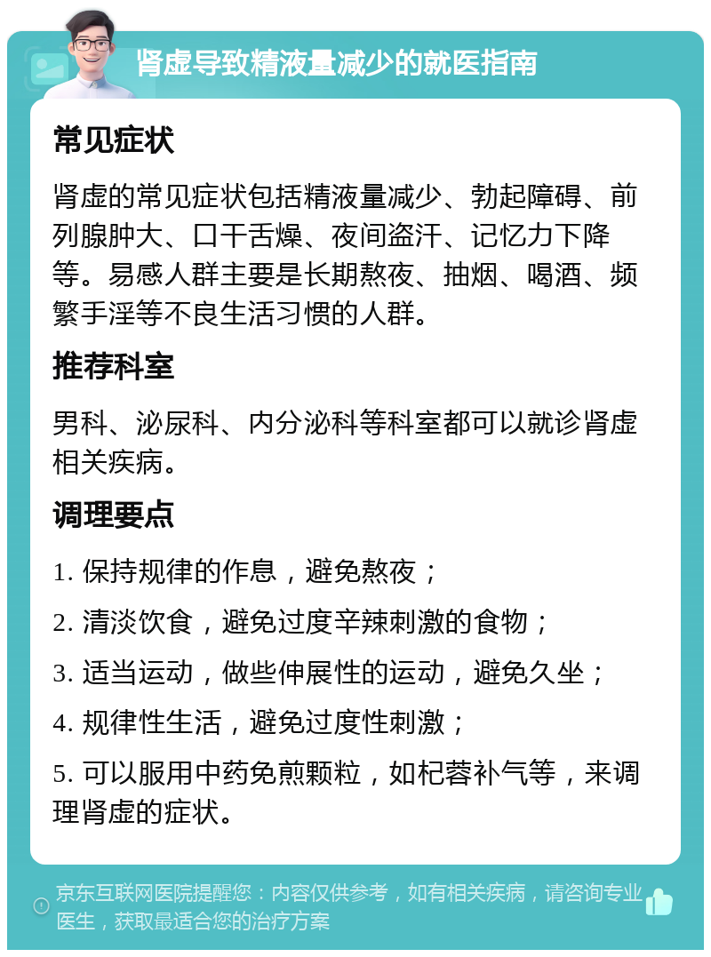 肾虚导致精液量减少的就医指南 常见症状 肾虚的常见症状包括精液量减少、勃起障碍、前列腺肿大、口干舌燥、夜间盗汗、记忆力下降等。易感人群主要是长期熬夜、抽烟、喝酒、频繁手淫等不良生活习惯的人群。 推荐科室 男科、泌尿科、内分泌科等科室都可以就诊肾虚相关疾病。 调理要点 1. 保持规律的作息，避免熬夜； 2. 清淡饮食，避免过度辛辣刺激的食物； 3. 适当运动，做些伸展性的运动，避免久坐； 4. 规律性生活，避免过度性刺激； 5. 可以服用中药免煎颗粒，如杞蓉补气等，来调理肾虚的症状。