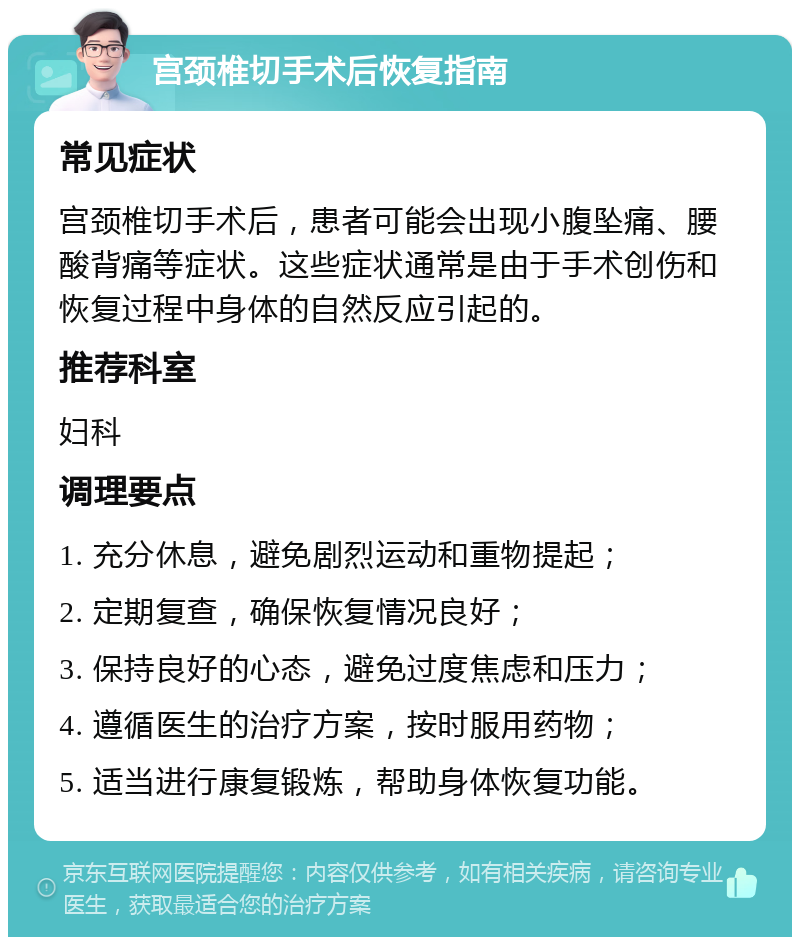 宫颈椎切手术后恢复指南 常见症状 宫颈椎切手术后，患者可能会出现小腹坠痛、腰酸背痛等症状。这些症状通常是由于手术创伤和恢复过程中身体的自然反应引起的。 推荐科室 妇科 调理要点 1. 充分休息，避免剧烈运动和重物提起； 2. 定期复查，确保恢复情况良好； 3. 保持良好的心态，避免过度焦虑和压力； 4. 遵循医生的治疗方案，按时服用药物； 5. 适当进行康复锻炼，帮助身体恢复功能。