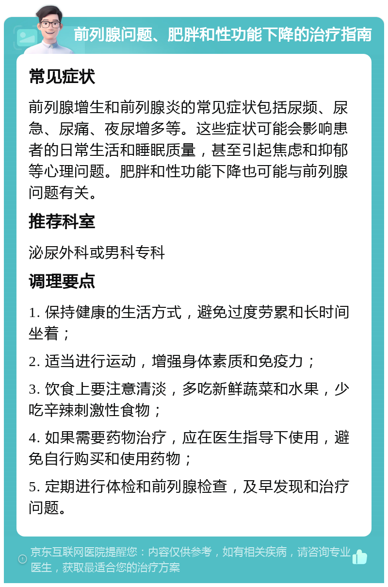 前列腺问题、肥胖和性功能下降的治疗指南 常见症状 前列腺增生和前列腺炎的常见症状包括尿频、尿急、尿痛、夜尿增多等。这些症状可能会影响患者的日常生活和睡眠质量，甚至引起焦虑和抑郁等心理问题。肥胖和性功能下降也可能与前列腺问题有关。 推荐科室 泌尿外科或男科专科 调理要点 1. 保持健康的生活方式，避免过度劳累和长时间坐着； 2. 适当进行运动，增强身体素质和免疫力； 3. 饮食上要注意清淡，多吃新鲜蔬菜和水果，少吃辛辣刺激性食物； 4. 如果需要药物治疗，应在医生指导下使用，避免自行购买和使用药物； 5. 定期进行体检和前列腺检查，及早发现和治疗问题。