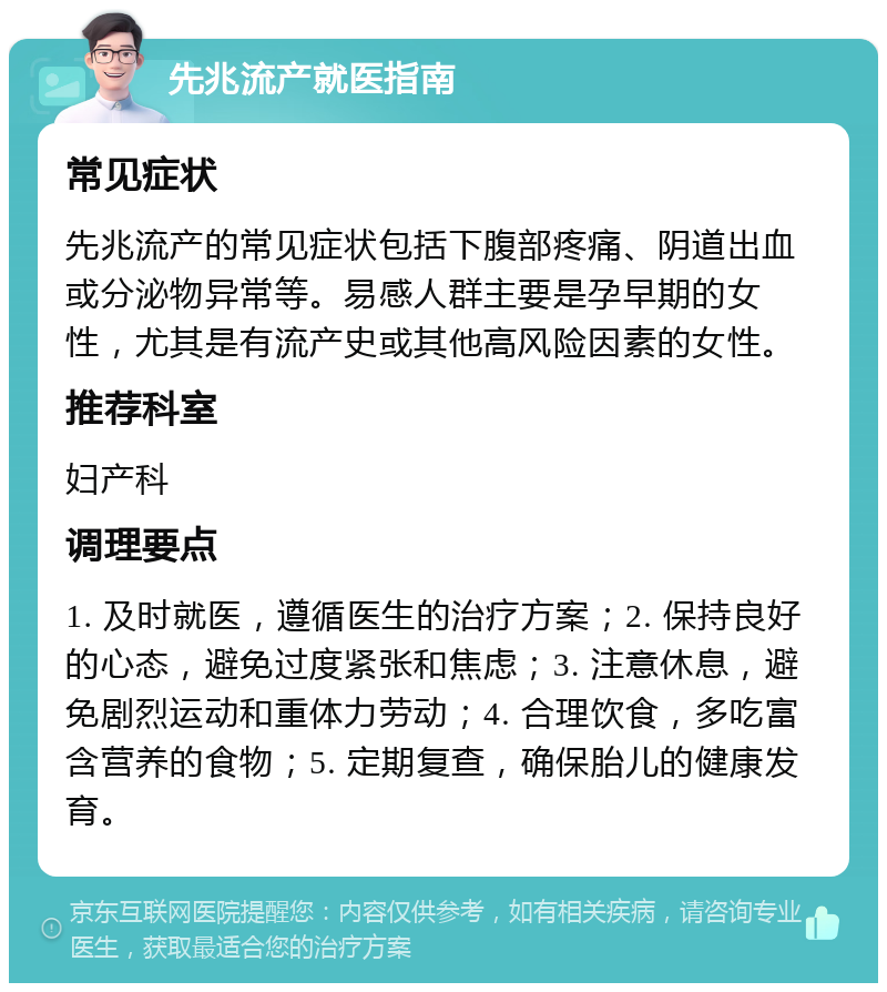 先兆流产就医指南 常见症状 先兆流产的常见症状包括下腹部疼痛、阴道出血或分泌物异常等。易感人群主要是孕早期的女性，尤其是有流产史或其他高风险因素的女性。 推荐科室 妇产科 调理要点 1. 及时就医，遵循医生的治疗方案；2. 保持良好的心态，避免过度紧张和焦虑；3. 注意休息，避免剧烈运动和重体力劳动；4. 合理饮食，多吃富含营养的食物；5. 定期复查，确保胎儿的健康发育。