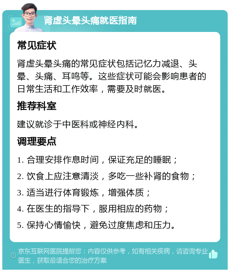 肾虚头晕头痛就医指南 常见症状 肾虚头晕头痛的常见症状包括记忆力减退、头晕、头痛、耳鸣等。这些症状可能会影响患者的日常生活和工作效率，需要及时就医。 推荐科室 建议就诊于中医科或神经内科。 调理要点 1. 合理安排作息时间，保证充足的睡眠； 2. 饮食上应注意清淡，多吃一些补肾的食物； 3. 适当进行体育锻炼，增强体质； 4. 在医生的指导下，服用相应的药物； 5. 保持心情愉快，避免过度焦虑和压力。