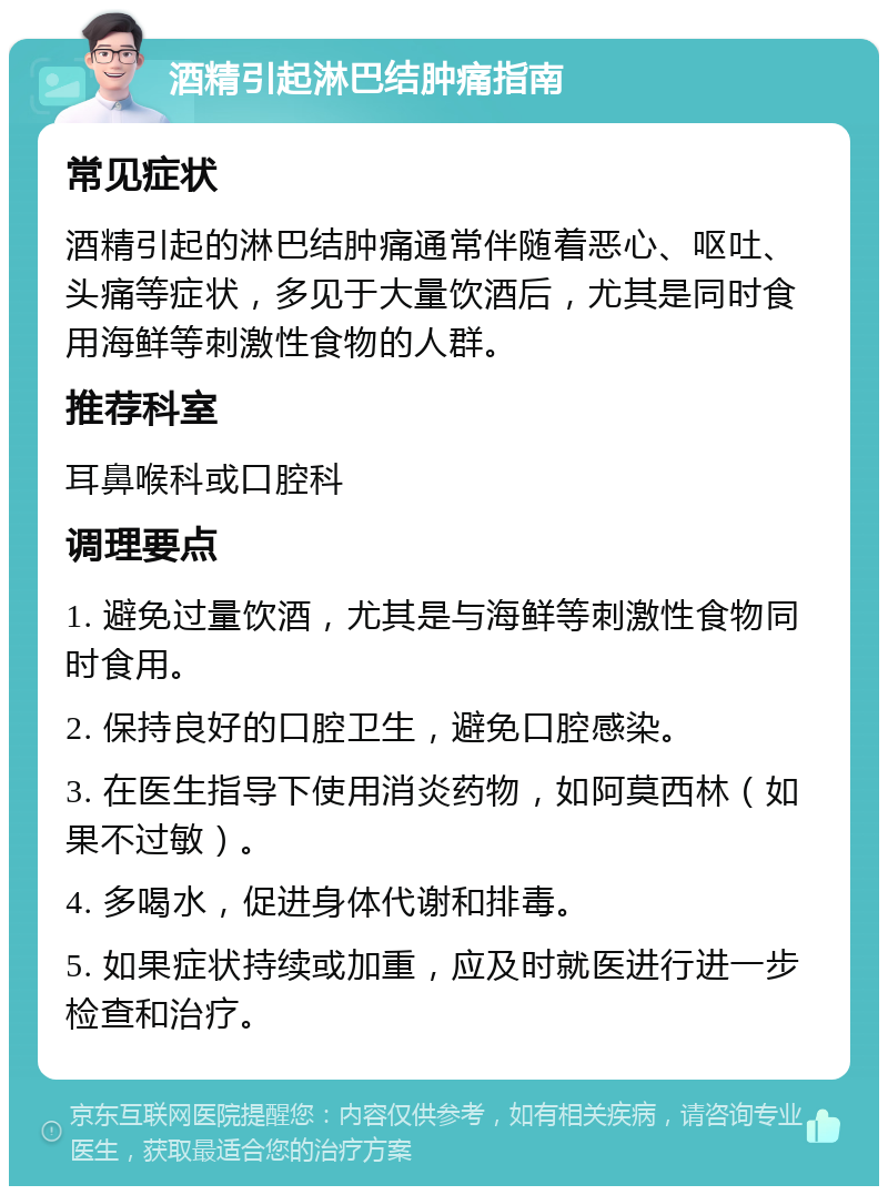 酒精引起淋巴结肿痛指南 常见症状 酒精引起的淋巴结肿痛通常伴随着恶心、呕吐、头痛等症状，多见于大量饮酒后，尤其是同时食用海鲜等刺激性食物的人群。 推荐科室 耳鼻喉科或口腔科 调理要点 1. 避免过量饮酒，尤其是与海鲜等刺激性食物同时食用。 2. 保持良好的口腔卫生，避免口腔感染。 3. 在医生指导下使用消炎药物，如阿莫西林（如果不过敏）。 4. 多喝水，促进身体代谢和排毒。 5. 如果症状持续或加重，应及时就医进行进一步检查和治疗。