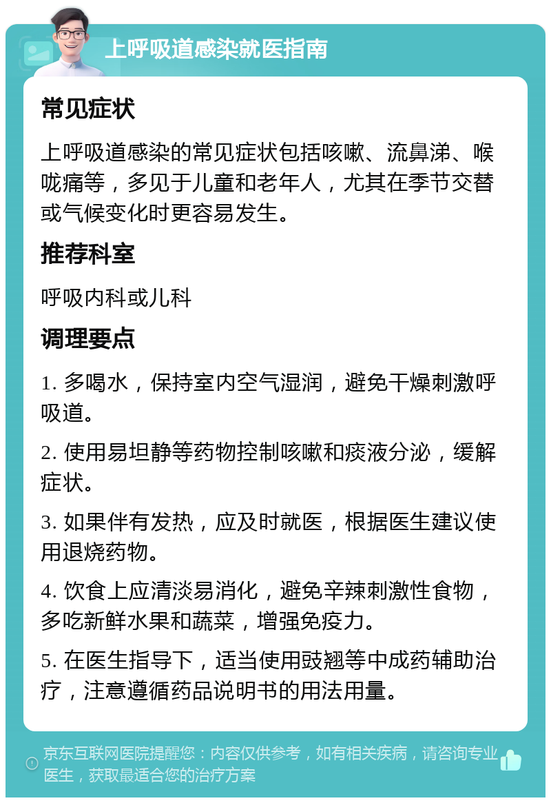 上呼吸道感染就医指南 常见症状 上呼吸道感染的常见症状包括咳嗽、流鼻涕、喉咙痛等，多见于儿童和老年人，尤其在季节交替或气候变化时更容易发生。 推荐科室 呼吸内科或儿科 调理要点 1. 多喝水，保持室内空气湿润，避免干燥刺激呼吸道。 2. 使用易坦静等药物控制咳嗽和痰液分泌，缓解症状。 3. 如果伴有发热，应及时就医，根据医生建议使用退烧药物。 4. 饮食上应清淡易消化，避免辛辣刺激性食物，多吃新鲜水果和蔬菜，增强免疫力。 5. 在医生指导下，适当使用豉翘等中成药辅助治疗，注意遵循药品说明书的用法用量。