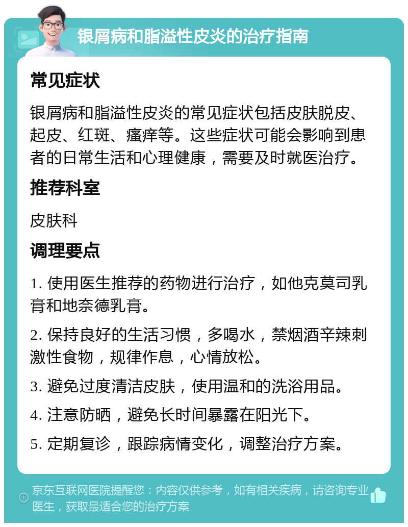 银屑病和脂溢性皮炎的治疗指南 常见症状 银屑病和脂溢性皮炎的常见症状包括皮肤脱皮、起皮、红斑、瘙痒等。这些症状可能会影响到患者的日常生活和心理健康，需要及时就医治疗。 推荐科室 皮肤科 调理要点 1. 使用医生推荐的药物进行治疗，如他克莫司乳膏和地奈德乳膏。 2. 保持良好的生活习惯，多喝水，禁烟酒辛辣刺激性食物，规律作息，心情放松。 3. 避免过度清洁皮肤，使用温和的洗浴用品。 4. 注意防晒，避免长时间暴露在阳光下。 5. 定期复诊，跟踪病情变化，调整治疗方案。