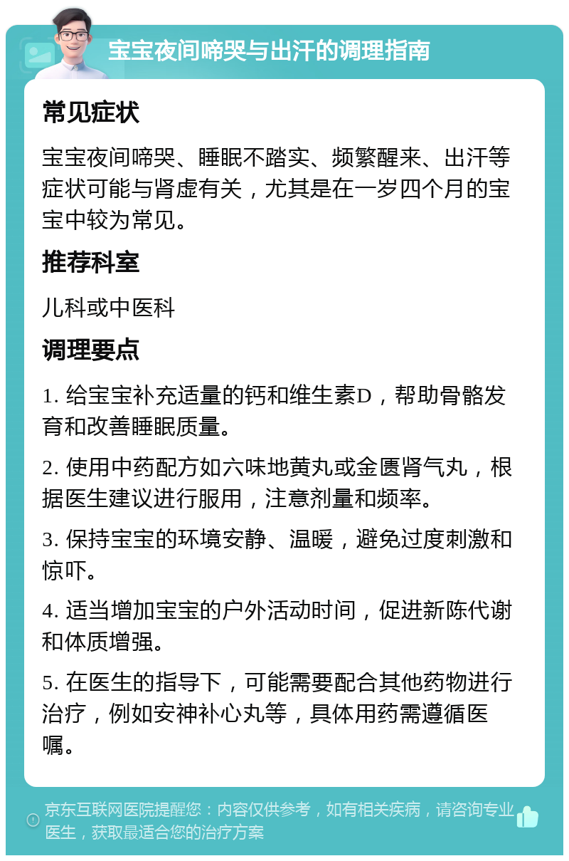 宝宝夜间啼哭与出汗的调理指南 常见症状 宝宝夜间啼哭、睡眠不踏实、频繁醒来、出汗等症状可能与肾虚有关，尤其是在一岁四个月的宝宝中较为常见。 推荐科室 儿科或中医科 调理要点 1. 给宝宝补充适量的钙和维生素D，帮助骨骼发育和改善睡眠质量。 2. 使用中药配方如六味地黄丸或金匮肾气丸，根据医生建议进行服用，注意剂量和频率。 3. 保持宝宝的环境安静、温暖，避免过度刺激和惊吓。 4. 适当增加宝宝的户外活动时间，促进新陈代谢和体质增强。 5. 在医生的指导下，可能需要配合其他药物进行治疗，例如安神补心丸等，具体用药需遵循医嘱。