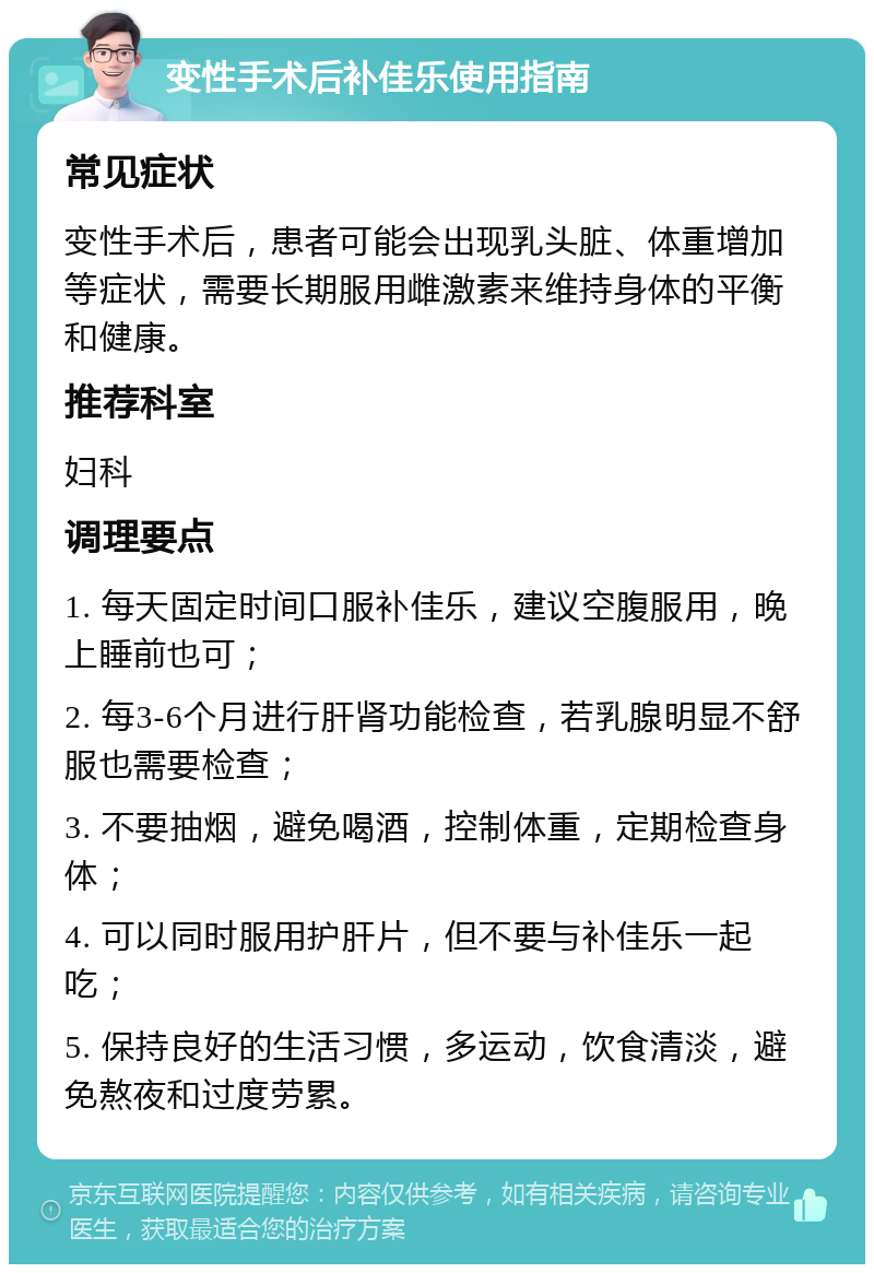 变性手术后补佳乐使用指南 常见症状 变性手术后，患者可能会出现乳头脏、体重增加等症状，需要长期服用雌激素来维持身体的平衡和健康。 推荐科室 妇科 调理要点 1. 每天固定时间口服补佳乐，建议空腹服用，晚上睡前也可； 2. 每3-6个月进行肝肾功能检查，若乳腺明显不舒服也需要检查； 3. 不要抽烟，避免喝酒，控制体重，定期检查身体； 4. 可以同时服用护肝片，但不要与补佳乐一起吃； 5. 保持良好的生活习惯，多运动，饮食清淡，避免熬夜和过度劳累。