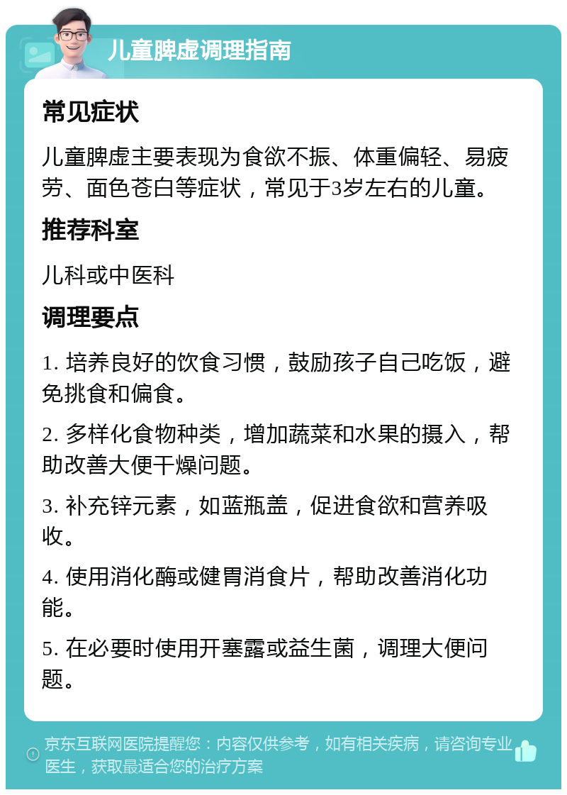 儿童脾虚调理指南 常见症状 儿童脾虚主要表现为食欲不振、体重偏轻、易疲劳、面色苍白等症状，常见于3岁左右的儿童。 推荐科室 儿科或中医科 调理要点 1. 培养良好的饮食习惯，鼓励孩子自己吃饭，避免挑食和偏食。 2. 多样化食物种类，增加蔬菜和水果的摄入，帮助改善大便干燥问题。 3. 补充锌元素，如蓝瓶盖，促进食欲和营养吸收。 4. 使用消化酶或健胃消食片，帮助改善消化功能。 5. 在必要时使用开塞露或益生菌，调理大便问题。