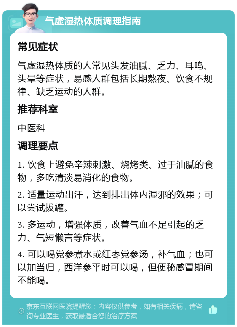 气虚湿热体质调理指南 常见症状 气虚湿热体质的人常见头发油腻、乏力、耳鸣、头晕等症状，易感人群包括长期熬夜、饮食不规律、缺乏运动的人群。 推荐科室 中医科 调理要点 1. 饮食上避免辛辣刺激、烧烤类、过于油腻的食物，多吃清淡易消化的食物。 2. 适量运动出汗，达到排出体内湿邪的效果；可以尝试拔罐。 3. 多运动，增强体质，改善气血不足引起的乏力、气短懒言等症状。 4. 可以喝党参煮水或红枣党参汤，补气血；也可以加当归，西洋参平时可以喝，但便秘感冒期间不能喝。