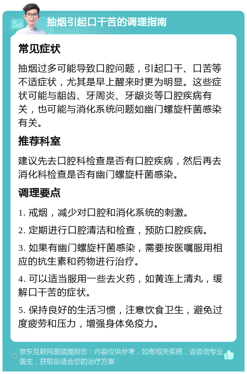 抽烟引起口干苦的调理指南 常见症状 抽烟过多可能导致口腔问题，引起口干、口苦等不适症状，尤其是早上醒来时更为明显。这些症状可能与龃齿、牙周炎、牙龈炎等口腔疾病有关，也可能与消化系统问题如幽门螺旋杆菌感染有关。 推荐科室 建议先去口腔科检查是否有口腔疾病，然后再去消化科检查是否有幽门螺旋杆菌感染。 调理要点 1. 戒烟，减少对口腔和消化系统的刺激。 2. 定期进行口腔清洁和检查，预防口腔疾病。 3. 如果有幽门螺旋杆菌感染，需要按医嘱服用相应的抗生素和药物进行治疗。 4. 可以适当服用一些去火药，如黄连上清丸，缓解口干苦的症状。 5. 保持良好的生活习惯，注意饮食卫生，避免过度疲劳和压力，增强身体免疫力。