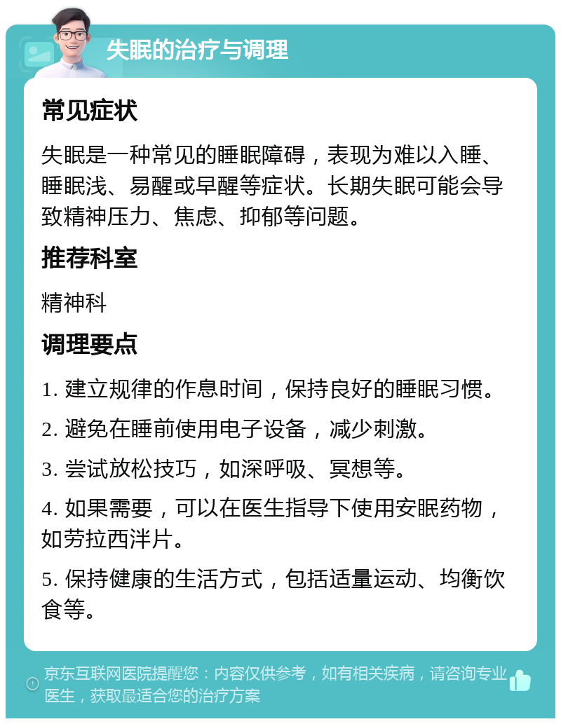 失眠的治疗与调理 常见症状 失眠是一种常见的睡眠障碍，表现为难以入睡、睡眠浅、易醒或早醒等症状。长期失眠可能会导致精神压力、焦虑、抑郁等问题。 推荐科室 精神科 调理要点 1. 建立规律的作息时间，保持良好的睡眠习惯。 2. 避免在睡前使用电子设备，减少刺激。 3. 尝试放松技巧，如深呼吸、冥想等。 4. 如果需要，可以在医生指导下使用安眠药物，如劳拉西泮片。 5. 保持健康的生活方式，包括适量运动、均衡饮食等。