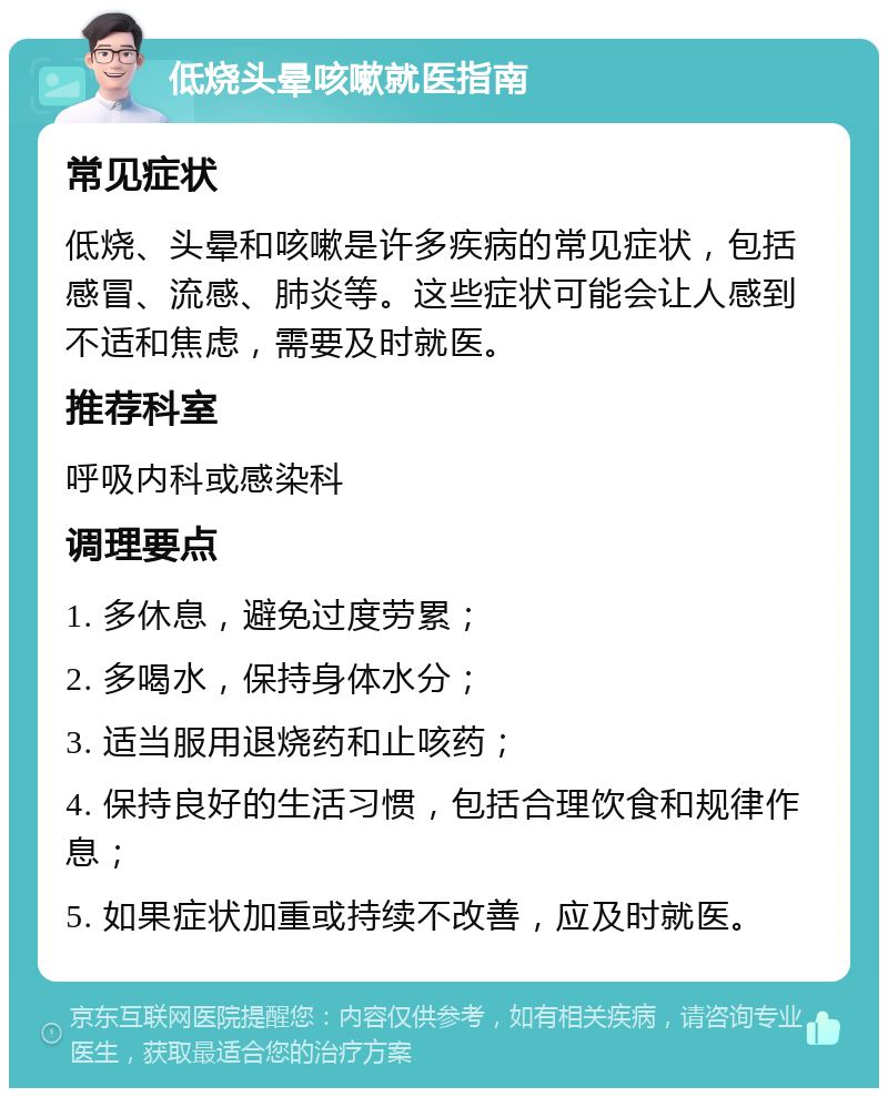 低烧头晕咳嗽就医指南 常见症状 低烧、头晕和咳嗽是许多疾病的常见症状，包括感冒、流感、肺炎等。这些症状可能会让人感到不适和焦虑，需要及时就医。 推荐科室 呼吸内科或感染科 调理要点 1. 多休息，避免过度劳累； 2. 多喝水，保持身体水分； 3. 适当服用退烧药和止咳药； 4. 保持良好的生活习惯，包括合理饮食和规律作息； 5. 如果症状加重或持续不改善，应及时就医。