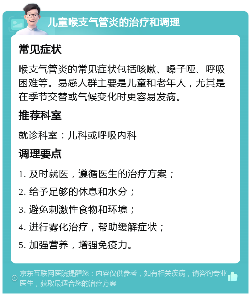 儿童喉支气管炎的治疗和调理 常见症状 喉支气管炎的常见症状包括咳嗽、嗓子哑、呼吸困难等。易感人群主要是儿童和老年人，尤其是在季节交替或气候变化时更容易发病。 推荐科室 就诊科室：儿科或呼吸内科 调理要点 1. 及时就医，遵循医生的治疗方案； 2. 给予足够的休息和水分； 3. 避免刺激性食物和环境； 4. 进行雾化治疗，帮助缓解症状； 5. 加强营养，增强免疫力。