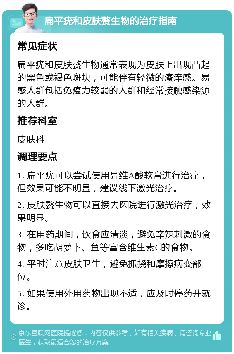 扁平疣和皮肤赘生物的治疗指南 常见症状 扁平疣和皮肤赘生物通常表现为皮肤上出现凸起的黑色或褐色斑块，可能伴有轻微的瘙痒感。易感人群包括免疫力较弱的人群和经常接触感染源的人群。 推荐科室 皮肤科 调理要点 1. 扁平疣可以尝试使用异维A酸软膏进行治疗，但效果可能不明显，建议线下激光治疗。 2. 皮肤赘生物可以直接去医院进行激光治疗，效果明显。 3. 在用药期间，饮食应清淡，避免辛辣刺激的食物，多吃胡萝卜、鱼等富含维生素C的食物。 4. 平时注意皮肤卫生，避免抓挠和摩擦病变部位。 5. 如果使用外用药物出现不适，应及时停药并就诊。