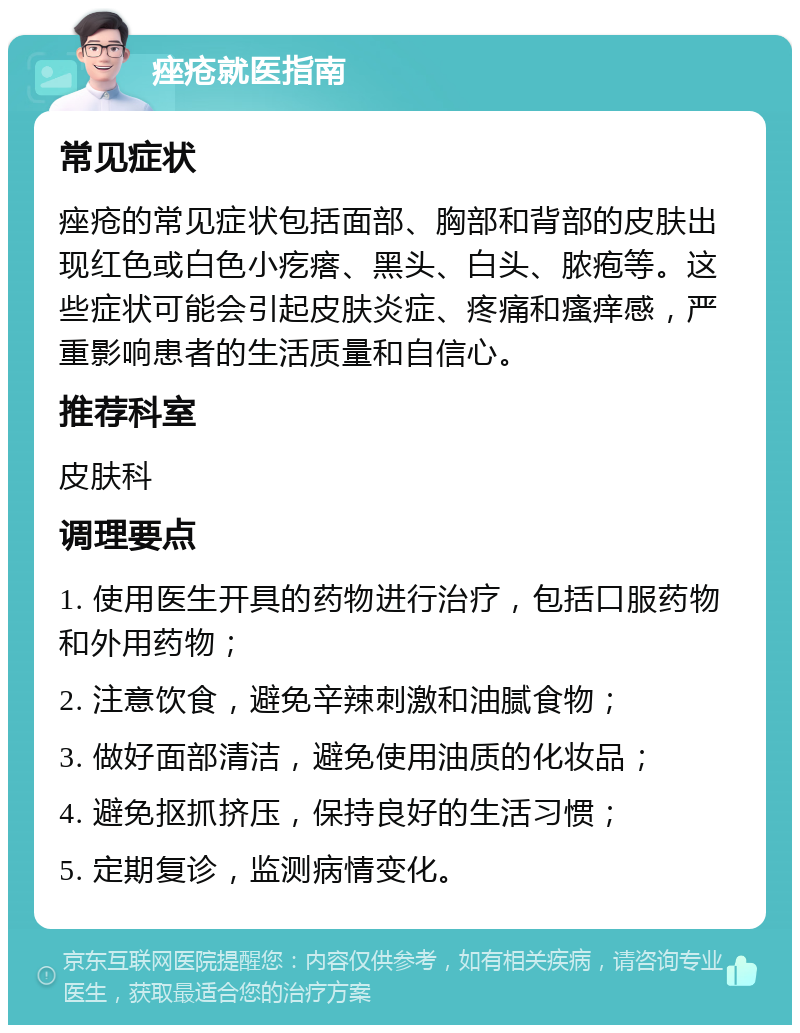 痤疮就医指南 常见症状 痤疮的常见症状包括面部、胸部和背部的皮肤出现红色或白色小疙瘩、黑头、白头、脓疱等。这些症状可能会引起皮肤炎症、疼痛和瘙痒感，严重影响患者的生活质量和自信心。 推荐科室 皮肤科 调理要点 1. 使用医生开具的药物进行治疗，包括口服药物和外用药物； 2. 注意饮食，避免辛辣刺激和油腻食物； 3. 做好面部清洁，避免使用油质的化妆品； 4. 避免抠抓挤压，保持良好的生活习惯； 5. 定期复诊，监测病情变化。