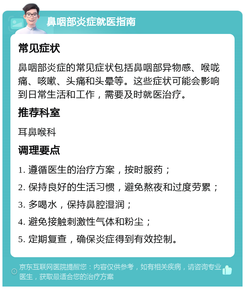 鼻咽部炎症就医指南 常见症状 鼻咽部炎症的常见症状包括鼻咽部异物感、喉咙痛、咳嗽、头痛和头晕等。这些症状可能会影响到日常生活和工作，需要及时就医治疗。 推荐科室 耳鼻喉科 调理要点 1. 遵循医生的治疗方案，按时服药； 2. 保持良好的生活习惯，避免熬夜和过度劳累； 3. 多喝水，保持鼻腔湿润； 4. 避免接触刺激性气体和粉尘； 5. 定期复查，确保炎症得到有效控制。