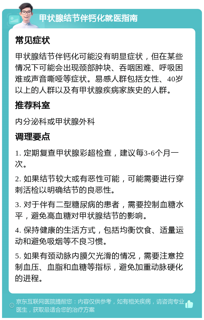 甲状腺结节伴钙化就医指南 常见症状 甲状腺结节伴钙化可能没有明显症状，但在某些情况下可能会出现颈部肿块、吞咽困难、呼吸困难或声音嘶哑等症状。易感人群包括女性、40岁以上的人群以及有甲状腺疾病家族史的人群。 推荐科室 内分泌科或甲状腺外科 调理要点 1. 定期复查甲状腺彩超检查，建议每3-6个月一次。 2. 如果结节较大或有恶性可能，可能需要进行穿刺活检以明确结节的良恶性。 3. 对于伴有二型糖尿病的患者，需要控制血糖水平，避免高血糖对甲状腺结节的影响。 4. 保持健康的生活方式，包括均衡饮食、适量运动和避免吸烟等不良习惯。 5. 如果有颈动脉内膜欠光滑的情况，需要注意控制血压、血脂和血糖等指标，避免加重动脉硬化的进程。