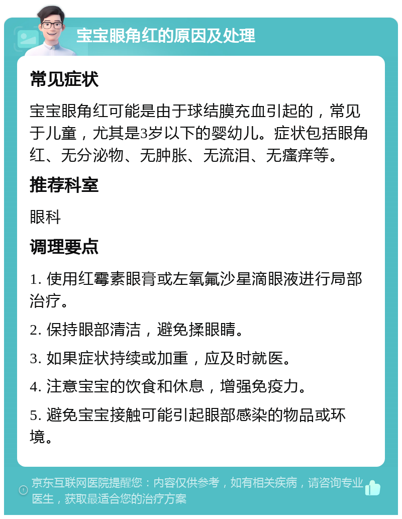 宝宝眼角红的原因及处理 常见症状 宝宝眼角红可能是由于球结膜充血引起的，常见于儿童，尤其是3岁以下的婴幼儿。症状包括眼角红、无分泌物、无肿胀、无流泪、无瘙痒等。 推荐科室 眼科 调理要点 1. 使用红霉素眼膏或左氧氟沙星滴眼液进行局部治疗。 2. 保持眼部清洁，避免揉眼睛。 3. 如果症状持续或加重，应及时就医。 4. 注意宝宝的饮食和休息，增强免疫力。 5. 避免宝宝接触可能引起眼部感染的物品或环境。