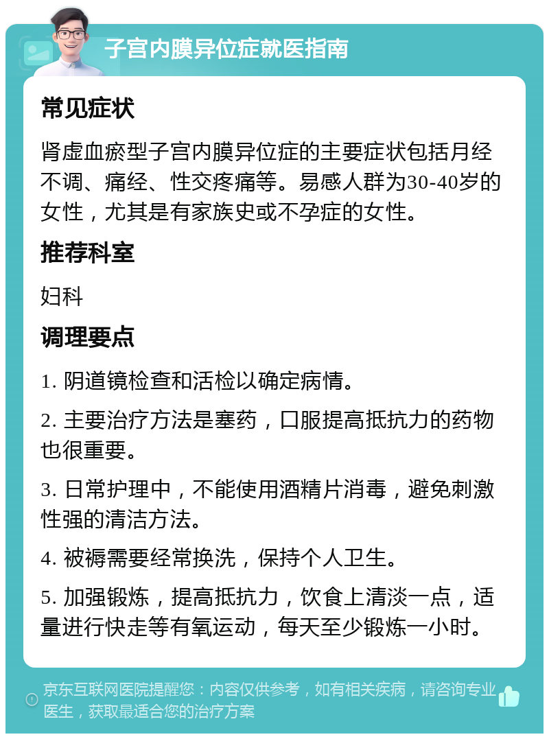 子宫内膜异位症就医指南 常见症状 肾虚血瘀型子宫内膜异位症的主要症状包括月经不调、痛经、性交疼痛等。易感人群为30-40岁的女性，尤其是有家族史或不孕症的女性。 推荐科室 妇科 调理要点 1. 阴道镜检查和活检以确定病情。 2. 主要治疗方法是塞药，口服提高抵抗力的药物也很重要。 3. 日常护理中，不能使用酒精片消毒，避免刺激性强的清洁方法。 4. 被褥需要经常换洗，保持个人卫生。 5. 加强锻炼，提高抵抗力，饮食上清淡一点，适量进行快走等有氧运动，每天至少锻炼一小时。