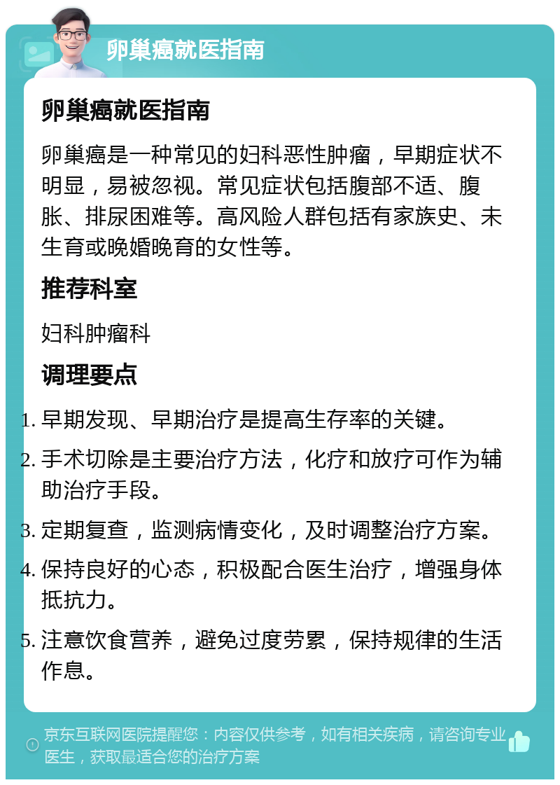 卵巢癌就医指南 卵巢癌就医指南 卵巢癌是一种常见的妇科恶性肿瘤，早期症状不明显，易被忽视。常见症状包括腹部不适、腹胀、排尿困难等。高风险人群包括有家族史、未生育或晚婚晚育的女性等。 推荐科室 妇科肿瘤科 调理要点 早期发现、早期治疗是提高生存率的关键。 手术切除是主要治疗方法，化疗和放疗可作为辅助治疗手段。 定期复查，监测病情变化，及时调整治疗方案。 保持良好的心态，积极配合医生治疗，增强身体抵抗力。 注意饮食营养，避免过度劳累，保持规律的生活作息。