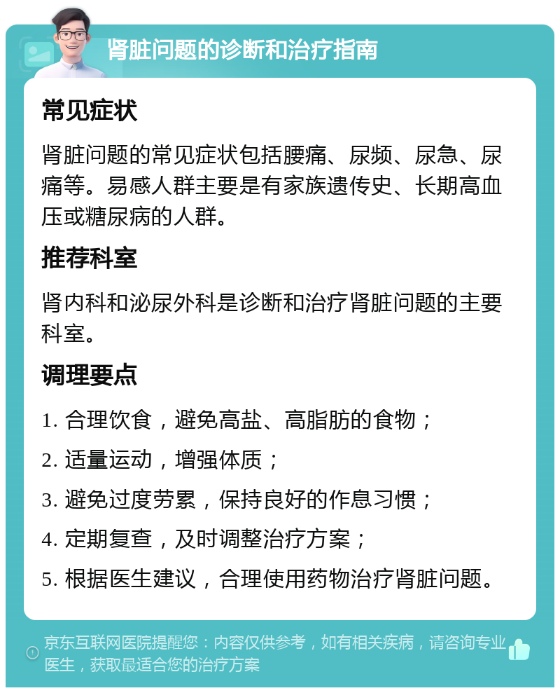 肾脏问题的诊断和治疗指南 常见症状 肾脏问题的常见症状包括腰痛、尿频、尿急、尿痛等。易感人群主要是有家族遗传史、长期高血压或糖尿病的人群。 推荐科室 肾内科和泌尿外科是诊断和治疗肾脏问题的主要科室。 调理要点 1. 合理饮食，避免高盐、高脂肪的食物； 2. 适量运动，增强体质； 3. 避免过度劳累，保持良好的作息习惯； 4. 定期复查，及时调整治疗方案； 5. 根据医生建议，合理使用药物治疗肾脏问题。