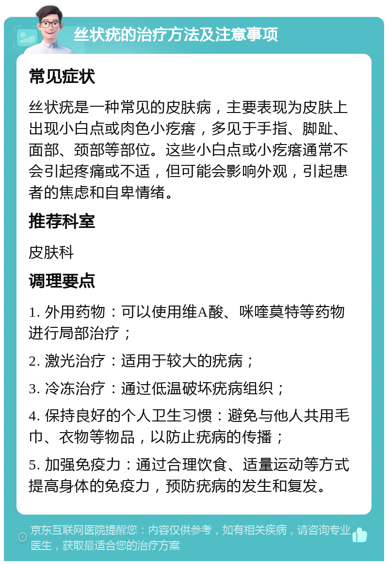 丝状疣的治疗方法及注意事项 常见症状 丝状疣是一种常见的皮肤病，主要表现为皮肤上出现小白点或肉色小疙瘩，多见于手指、脚趾、面部、颈部等部位。这些小白点或小疙瘩通常不会引起疼痛或不适，但可能会影响外观，引起患者的焦虑和自卑情绪。 推荐科室 皮肤科 调理要点 1. 外用药物：可以使用维A酸、咪喹莫特等药物进行局部治疗； 2. 激光治疗：适用于较大的疣病； 3. 冷冻治疗：通过低温破坏疣病组织； 4. 保持良好的个人卫生习惯：避免与他人共用毛巾、衣物等物品，以防止疣病的传播； 5. 加强免疫力：通过合理饮食、适量运动等方式提高身体的免疫力，预防疣病的发生和复发。