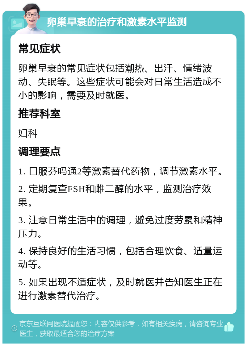 卵巢早衰的治疗和激素水平监测 常见症状 卵巢早衰的常见症状包括潮热、出汗、情绪波动、失眠等。这些症状可能会对日常生活造成不小的影响，需要及时就医。 推荐科室 妇科 调理要点 1. 口服芬吗通2等激素替代药物，调节激素水平。 2. 定期复查FSH和雌二醇的水平，监测治疗效果。 3. 注意日常生活中的调理，避免过度劳累和精神压力。 4. 保持良好的生活习惯，包括合理饮食、适量运动等。 5. 如果出现不适症状，及时就医并告知医生正在进行激素替代治疗。