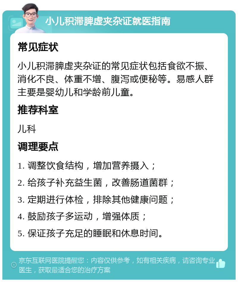 小儿积滞脾虚夹杂证就医指南 常见症状 小儿积滞脾虚夹杂证的常见症状包括食欲不振、消化不良、体重不增、腹泻或便秘等。易感人群主要是婴幼儿和学龄前儿童。 推荐科室 儿科 调理要点 1. 调整饮食结构，增加营养摄入； 2. 给孩子补充益生菌，改善肠道菌群； 3. 定期进行体检，排除其他健康问题； 4. 鼓励孩子多运动，增强体质； 5. 保证孩子充足的睡眠和休息时间。