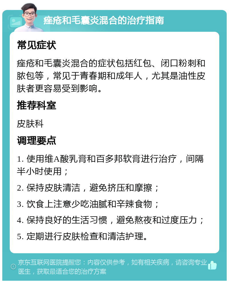 痤疮和毛囊炎混合的治疗指南 常见症状 痤疮和毛囊炎混合的症状包括红包、闭口粉刺和脓包等，常见于青春期和成年人，尤其是油性皮肤者更容易受到影响。 推荐科室 皮肤科 调理要点 1. 使用维A酸乳膏和百多邦软膏进行治疗，间隔半小时使用； 2. 保持皮肤清洁，避免挤压和摩擦； 3. 饮食上注意少吃油腻和辛辣食物； 4. 保持良好的生活习惯，避免熬夜和过度压力； 5. 定期进行皮肤检查和清洁护理。