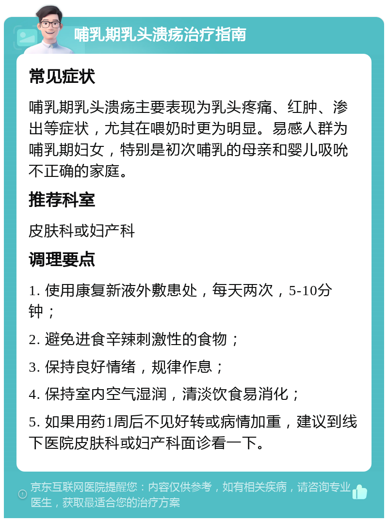 哺乳期乳头溃疡治疗指南 常见症状 哺乳期乳头溃疡主要表现为乳头疼痛、红肿、渗出等症状，尤其在喂奶时更为明显。易感人群为哺乳期妇女，特别是初次哺乳的母亲和婴儿吸吮不正确的家庭。 推荐科室 皮肤科或妇产科 调理要点 1. 使用康复新液外敷患处，每天两次，5-10分钟； 2. 避免进食辛辣刺激性的食物； 3. 保持良好情绪，规律作息； 4. 保持室内空气湿润，清淡饮食易消化； 5. 如果用药1周后不见好转或病情加重，建议到线下医院皮肤科或妇产科面诊看一下。