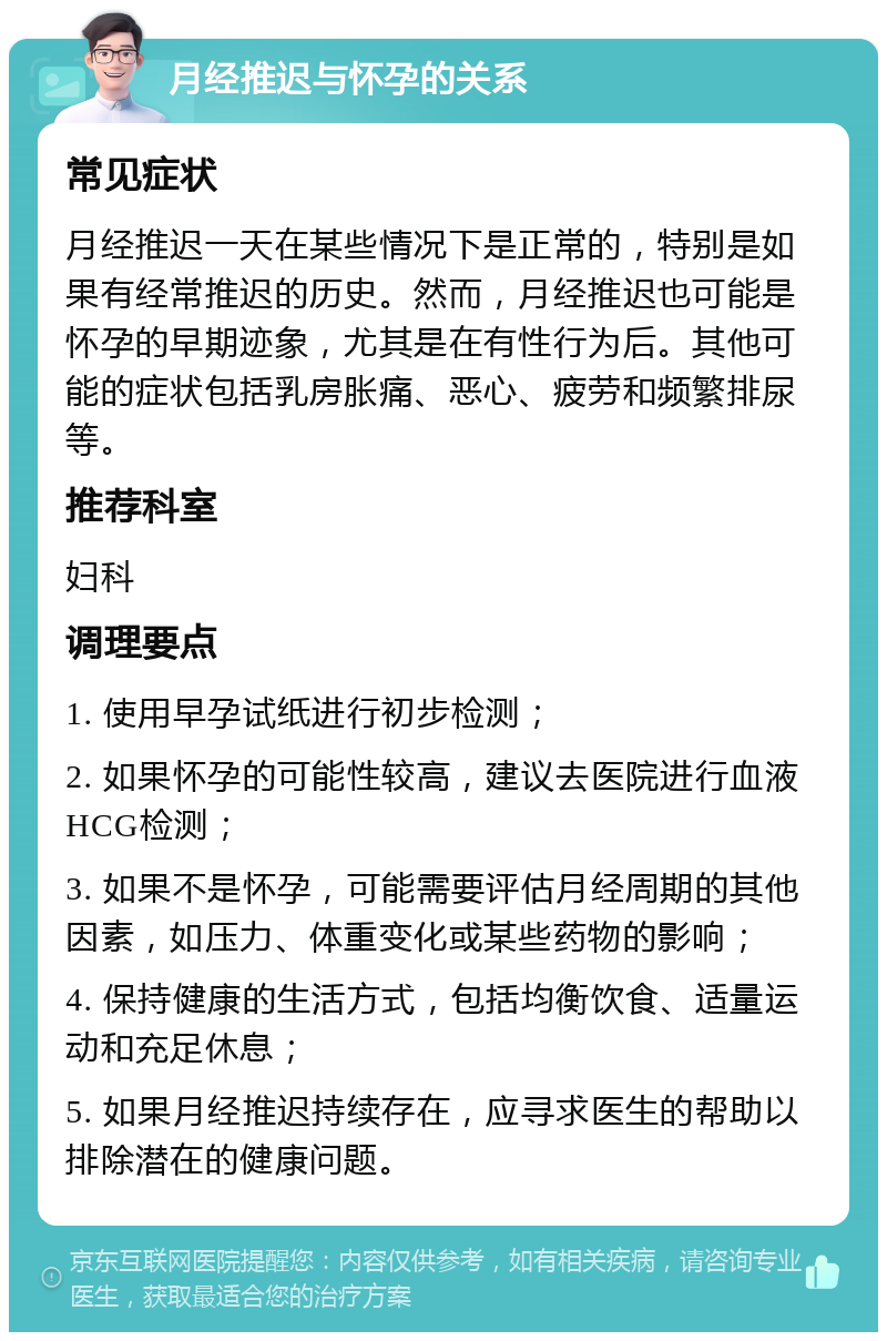 月经推迟与怀孕的关系 常见症状 月经推迟一天在某些情况下是正常的，特别是如果有经常推迟的历史。然而，月经推迟也可能是怀孕的早期迹象，尤其是在有性行为后。其他可能的症状包括乳房胀痛、恶心、疲劳和频繁排尿等。 推荐科室 妇科 调理要点 1. 使用早孕试纸进行初步检测； 2. 如果怀孕的可能性较高，建议去医院进行血液HCG检测； 3. 如果不是怀孕，可能需要评估月经周期的其他因素，如压力、体重变化或某些药物的影响； 4. 保持健康的生活方式，包括均衡饮食、适量运动和充足休息； 5. 如果月经推迟持续存在，应寻求医生的帮助以排除潜在的健康问题。