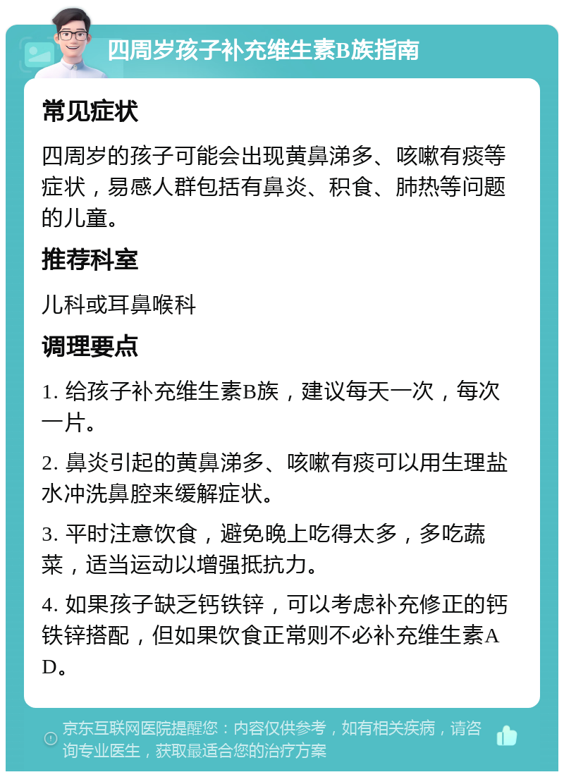 四周岁孩子补充维生素B族指南 常见症状 四周岁的孩子可能会出现黄鼻涕多、咳嗽有痰等症状，易感人群包括有鼻炎、积食、肺热等问题的儿童。 推荐科室 儿科或耳鼻喉科 调理要点 1. 给孩子补充维生素B族，建议每天一次，每次一片。 2. 鼻炎引起的黄鼻涕多、咳嗽有痰可以用生理盐水冲洗鼻腔来缓解症状。 3. 平时注意饮食，避免晚上吃得太多，多吃蔬菜，适当运动以增强抵抗力。 4. 如果孩子缺乏钙铁锌，可以考虑补充修正的钙铁锌搭配，但如果饮食正常则不必补充维生素AD。