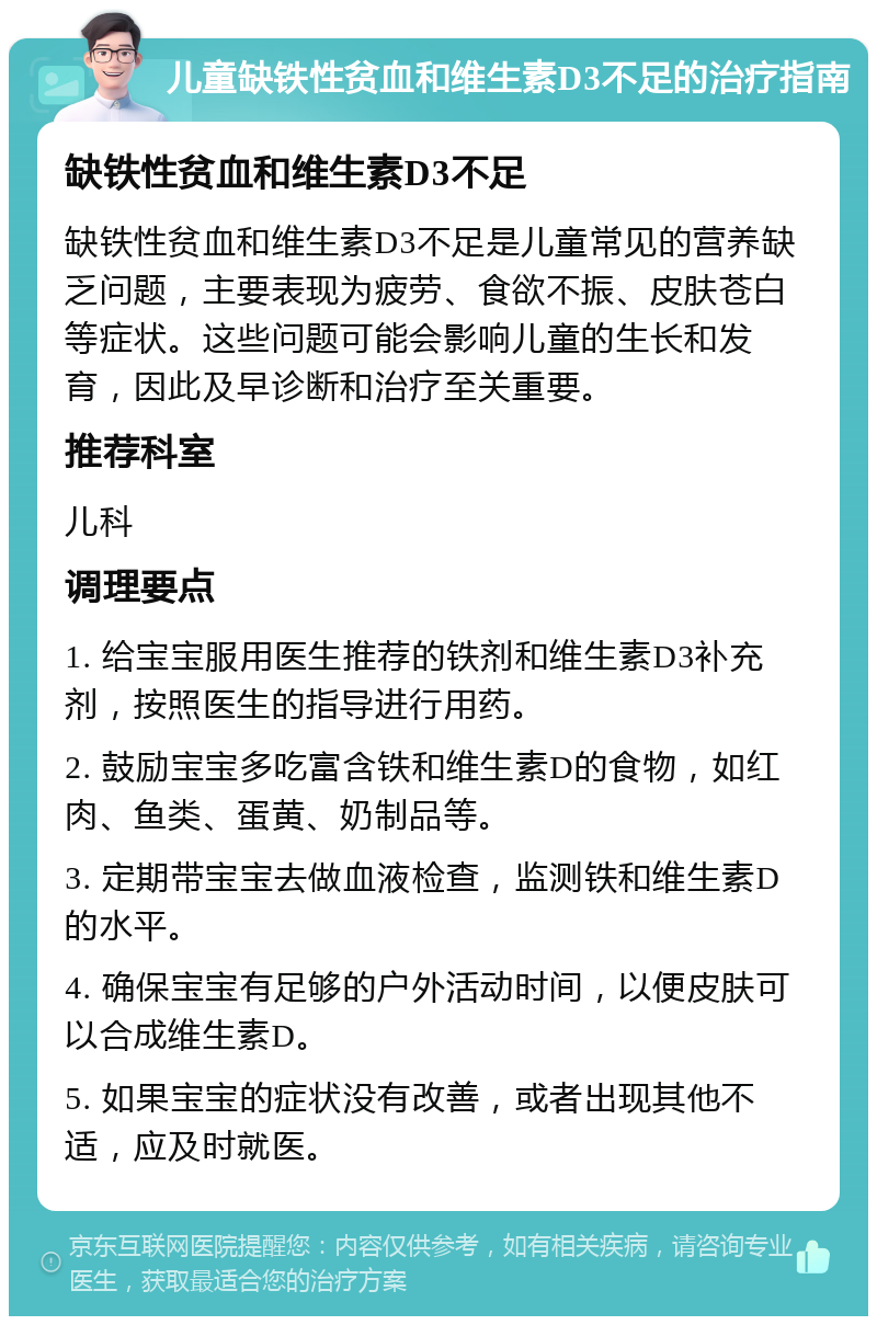 儿童缺铁性贫血和维生素D3不足的治疗指南 缺铁性贫血和维生素D3不足 缺铁性贫血和维生素D3不足是儿童常见的营养缺乏问题，主要表现为疲劳、食欲不振、皮肤苍白等症状。这些问题可能会影响儿童的生长和发育，因此及早诊断和治疗至关重要。 推荐科室 儿科 调理要点 1. 给宝宝服用医生推荐的铁剂和维生素D3补充剂，按照医生的指导进行用药。 2. 鼓励宝宝多吃富含铁和维生素D的食物，如红肉、鱼类、蛋黄、奶制品等。 3. 定期带宝宝去做血液检查，监测铁和维生素D的水平。 4. 确保宝宝有足够的户外活动时间，以便皮肤可以合成维生素D。 5. 如果宝宝的症状没有改善，或者出现其他不适，应及时就医。