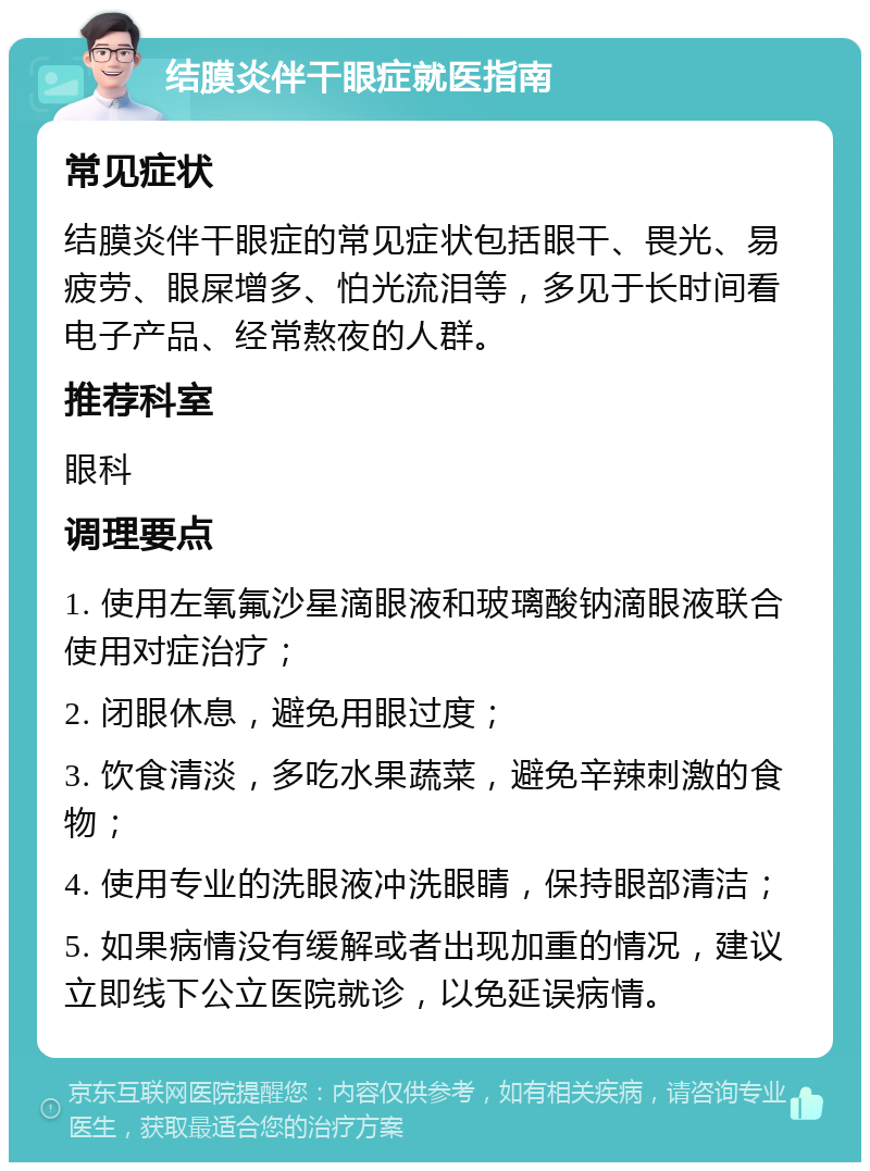 结膜炎伴干眼症就医指南 常见症状 结膜炎伴干眼症的常见症状包括眼干、畏光、易疲劳、眼屎增多、怕光流泪等，多见于长时间看电子产品、经常熬夜的人群。 推荐科室 眼科 调理要点 1. 使用左氧氟沙星滴眼液和玻璃酸钠滴眼液联合使用对症治疗； 2. 闭眼休息，避免用眼过度； 3. 饮食清淡，多吃水果蔬菜，避免辛辣刺激的食物； 4. 使用专业的洗眼液冲洗眼睛，保持眼部清洁； 5. 如果病情没有缓解或者出现加重的情况，建议立即线下公立医院就诊，以免延误病情。