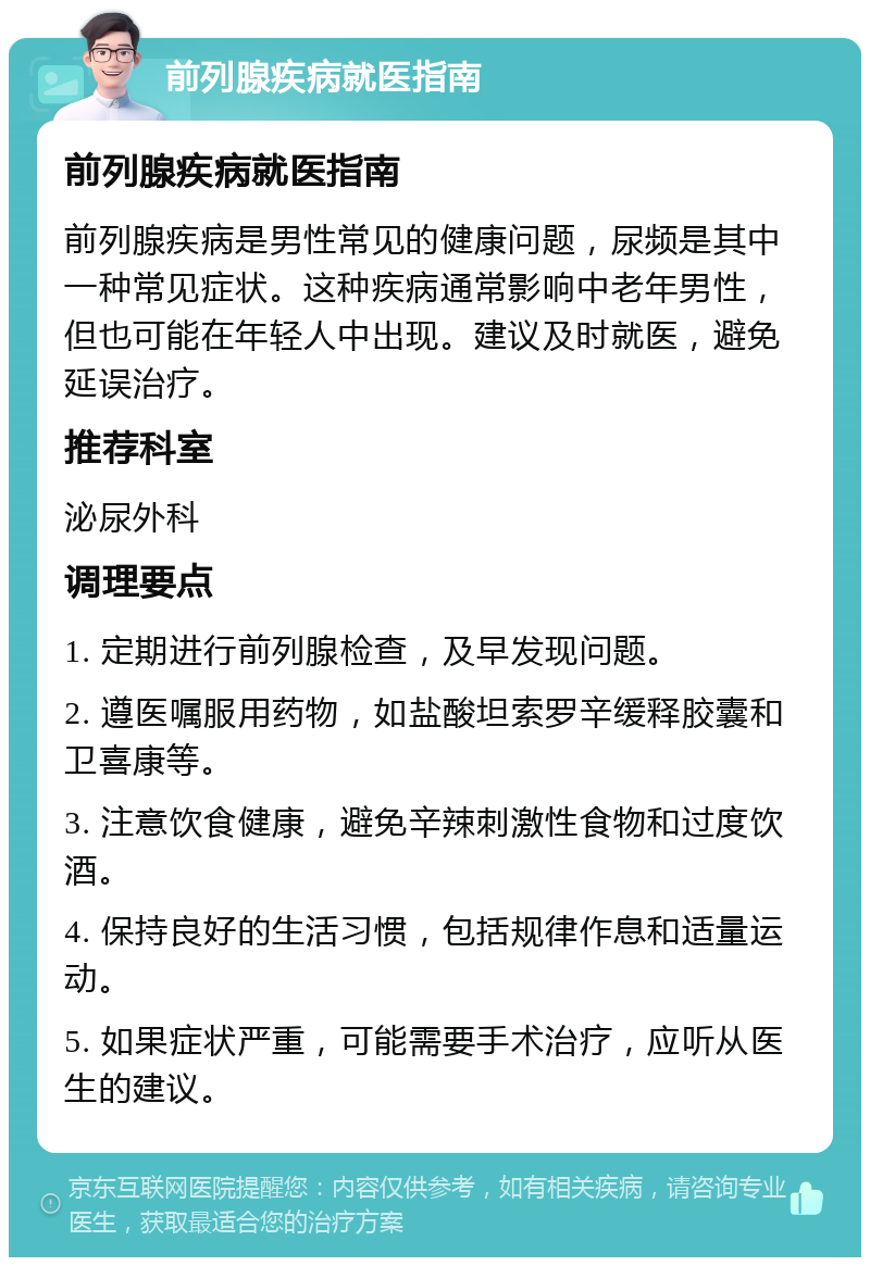 前列腺疾病就医指南 前列腺疾病就医指南 前列腺疾病是男性常见的健康问题，尿频是其中一种常见症状。这种疾病通常影响中老年男性，但也可能在年轻人中出现。建议及时就医，避免延误治疗。 推荐科室 泌尿外科 调理要点 1. 定期进行前列腺检查，及早发现问题。 2. 遵医嘱服用药物，如盐酸坦索罗辛缓释胶囊和卫喜康等。 3. 注意饮食健康，避免辛辣刺激性食物和过度饮酒。 4. 保持良好的生活习惯，包括规律作息和适量运动。 5. 如果症状严重，可能需要手术治疗，应听从医生的建议。