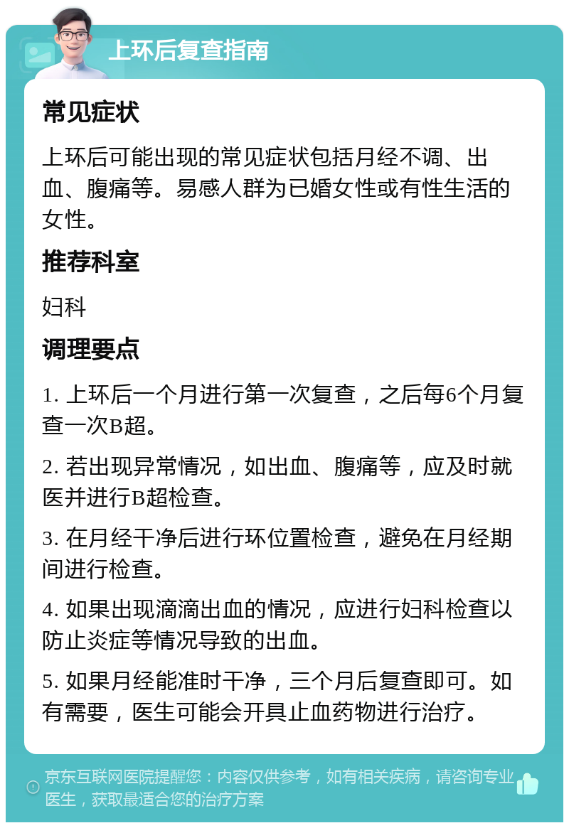 上环后复查指南 常见症状 上环后可能出现的常见症状包括月经不调、出血、腹痛等。易感人群为已婚女性或有性生活的女性。 推荐科室 妇科 调理要点 1. 上环后一个月进行第一次复查，之后每6个月复查一次B超。 2. 若出现异常情况，如出血、腹痛等，应及时就医并进行B超检查。 3. 在月经干净后进行环位置检查，避免在月经期间进行检查。 4. 如果出现滴滴出血的情况，应进行妇科检查以防止炎症等情况导致的出血。 5. 如果月经能准时干净，三个月后复查即可。如有需要，医生可能会开具止血药物进行治疗。