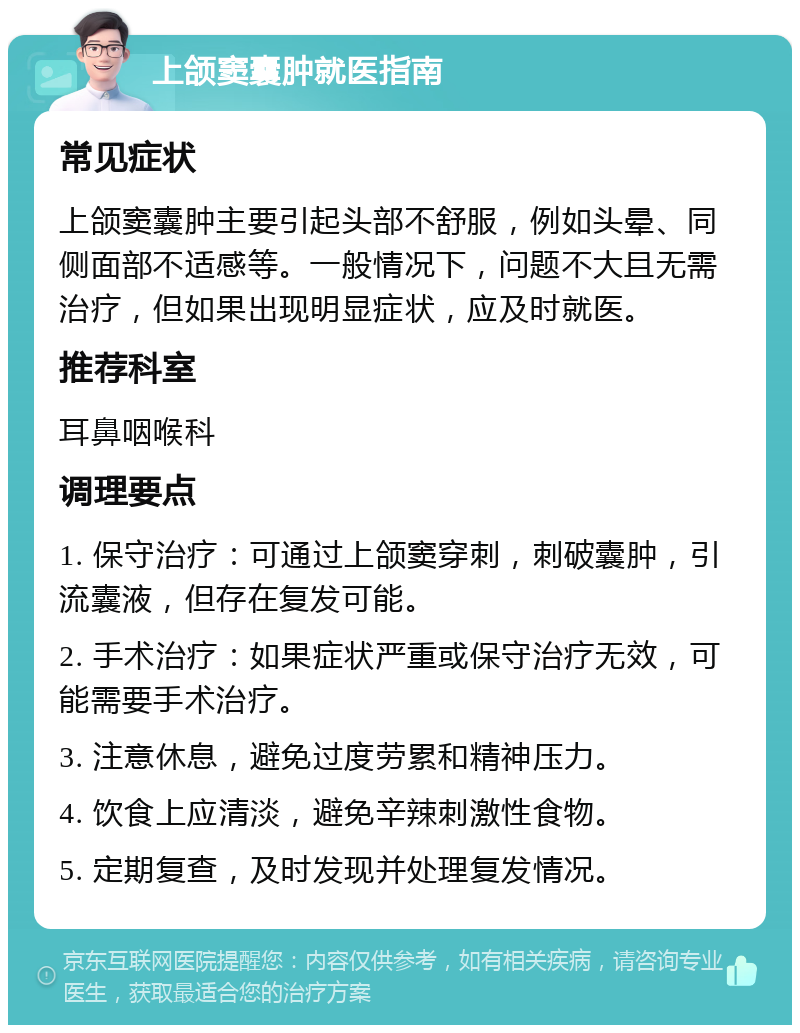 上颌窦囊肿就医指南 常见症状 上颌窦囊肿主要引起头部不舒服，例如头晕、同侧面部不适感等。一般情况下，问题不大且无需治疗，但如果出现明显症状，应及时就医。 推荐科室 耳鼻咽喉科 调理要点 1. 保守治疗：可通过上颌窦穿刺，刺破囊肿，引流囊液，但存在复发可能。 2. 手术治疗：如果症状严重或保守治疗无效，可能需要手术治疗。 3. 注意休息，避免过度劳累和精神压力。 4. 饮食上应清淡，避免辛辣刺激性食物。 5. 定期复查，及时发现并处理复发情况。