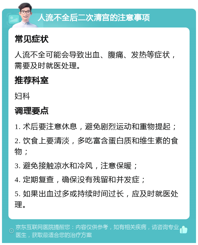 人流不全后二次清宫的注意事项 常见症状 人流不全可能会导致出血、腹痛、发热等症状，需要及时就医处理。 推荐科室 妇科 调理要点 1. 术后要注意休息，避免剧烈运动和重物提起； 2. 饮食上要清淡，多吃富含蛋白质和维生素的食物； 3. 避免接触凉水和冷风，注意保暖； 4. 定期复查，确保没有残留和并发症； 5. 如果出血过多或持续时间过长，应及时就医处理。