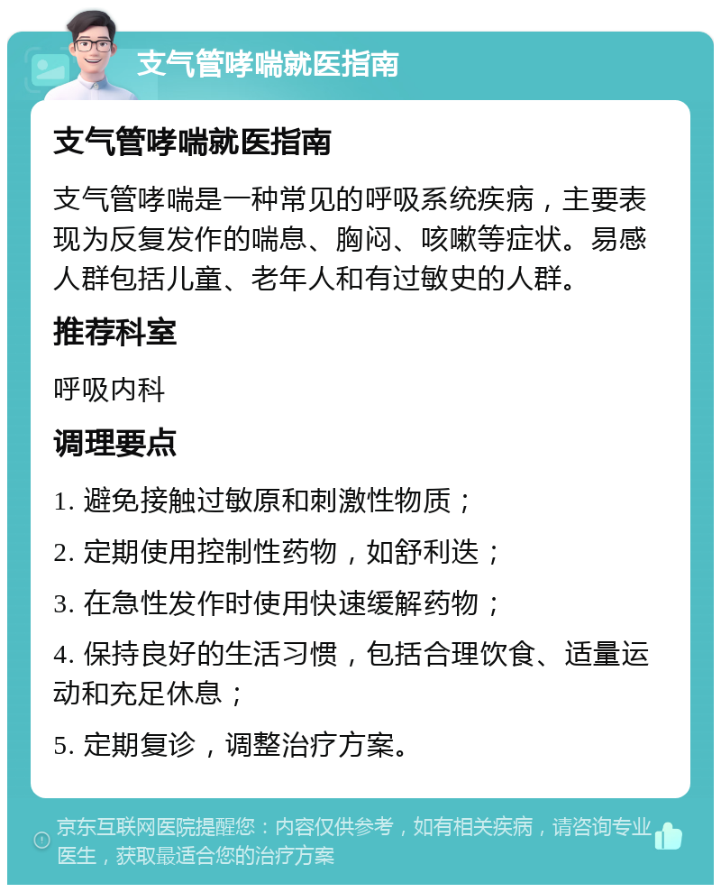 支气管哮喘就医指南 支气管哮喘就医指南 支气管哮喘是一种常见的呼吸系统疾病，主要表现为反复发作的喘息、胸闷、咳嗽等症状。易感人群包括儿童、老年人和有过敏史的人群。 推荐科室 呼吸内科 调理要点 1. 避免接触过敏原和刺激性物质； 2. 定期使用控制性药物，如舒利迭； 3. 在急性发作时使用快速缓解药物； 4. 保持良好的生活习惯，包括合理饮食、适量运动和充足休息； 5. 定期复诊，调整治疗方案。