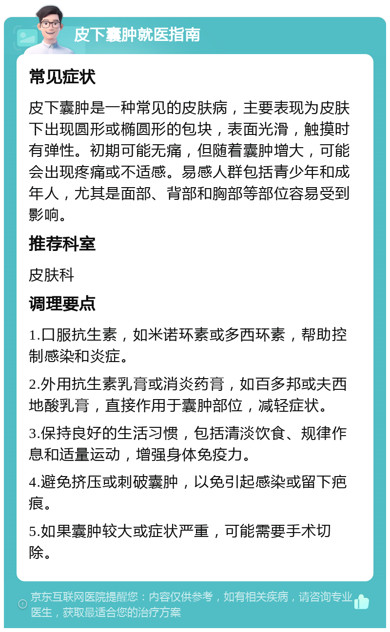 皮下囊肿就医指南 常见症状 皮下囊肿是一种常见的皮肤病，主要表现为皮肤下出现圆形或椭圆形的包块，表面光滑，触摸时有弹性。初期可能无痛，但随着囊肿增大，可能会出现疼痛或不适感。易感人群包括青少年和成年人，尤其是面部、背部和胸部等部位容易受到影响。 推荐科室 皮肤科 调理要点 1.口服抗生素，如米诺环素或多西环素，帮助控制感染和炎症。 2.外用抗生素乳膏或消炎药膏，如百多邦或夫西地酸乳膏，直接作用于囊肿部位，减轻症状。 3.保持良好的生活习惯，包括清淡饮食、规律作息和适量运动，增强身体免疫力。 4.避免挤压或刺破囊肿，以免引起感染或留下疤痕。 5.如果囊肿较大或症状严重，可能需要手术切除。