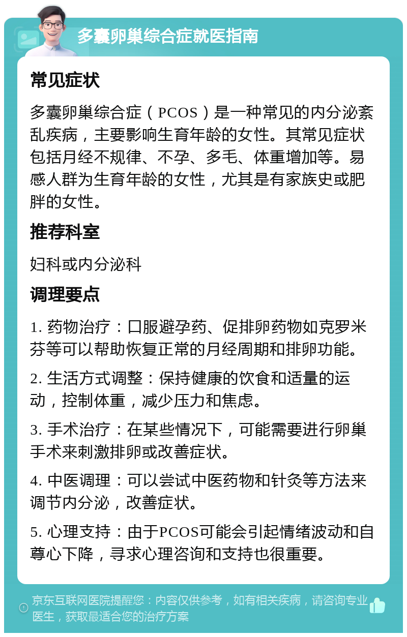 多囊卵巢综合症就医指南 常见症状 多囊卵巢综合症（PCOS）是一种常见的内分泌紊乱疾病，主要影响生育年龄的女性。其常见症状包括月经不规律、不孕、多毛、体重增加等。易感人群为生育年龄的女性，尤其是有家族史或肥胖的女性。 推荐科室 妇科或内分泌科 调理要点 1. 药物治疗：口服避孕药、促排卵药物如克罗米芬等可以帮助恢复正常的月经周期和排卵功能。 2. 生活方式调整：保持健康的饮食和适量的运动，控制体重，减少压力和焦虑。 3. 手术治疗：在某些情况下，可能需要进行卵巢手术来刺激排卵或改善症状。 4. 中医调理：可以尝试中医药物和针灸等方法来调节内分泌，改善症状。 5. 心理支持：由于PCOS可能会引起情绪波动和自尊心下降，寻求心理咨询和支持也很重要。